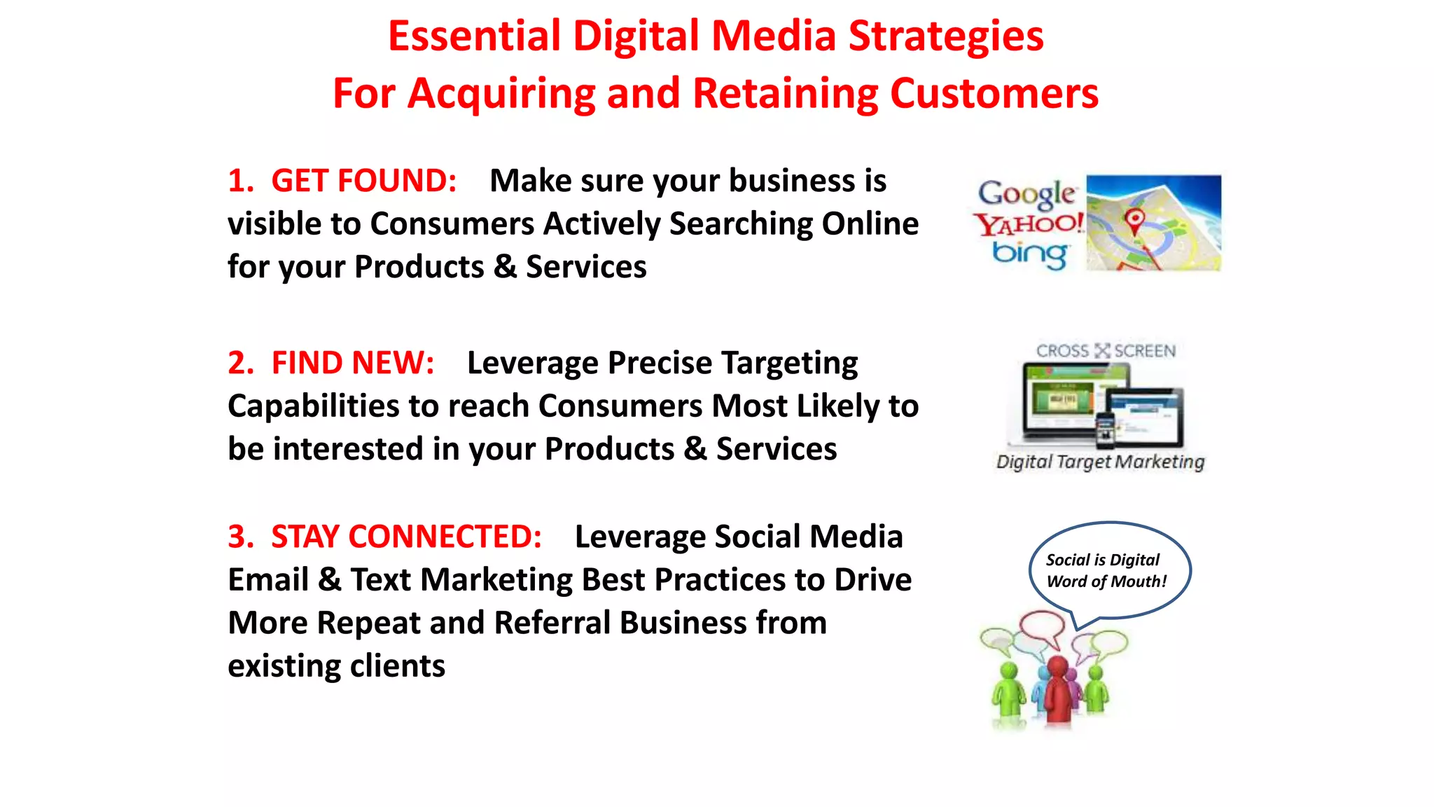 Essential Digital Media Strategies 
For Acquiring and Retaining Customers 
1. GET FOUND: Make sure your business is 
visible to Consumers Actively Searching Online 
for your Products & Services 
2. FIND NEW: Leverage Precise Targeting 
Capabilities to reach Consumers Most Likely to 
be interested in your Products & Services 
3. STAY CONNECTED: Leverage Social Media 
Email & Text Marketing Best Practices to Drive 
More Repeat and Referral Business from 
existing clients 
Social is Digital 
Word of Mouth! 
 
