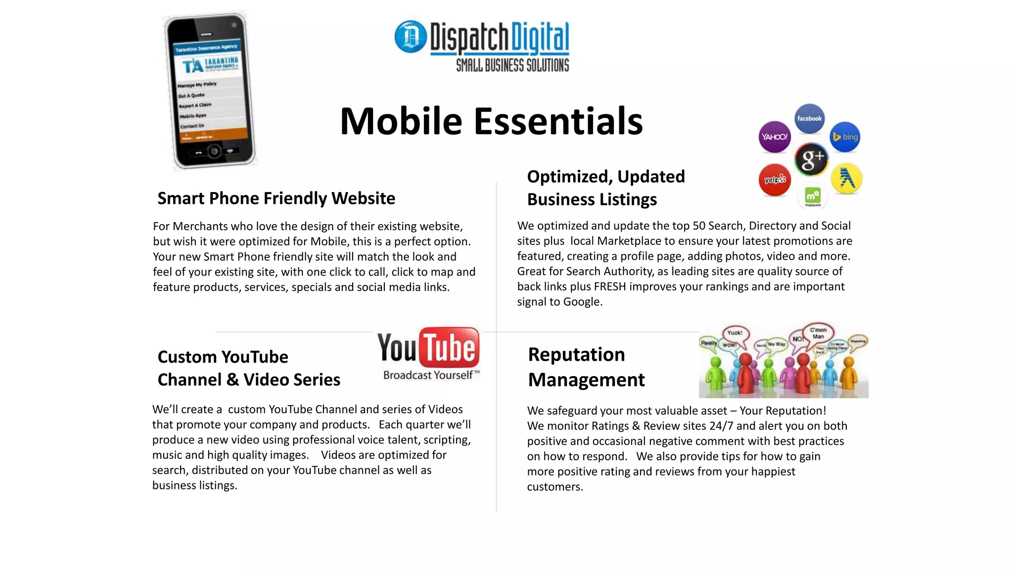 Mobile Essentials 
Custom YouTube 
Channel & Video Series 
Optimized, Updated 
Business Listings 
Reputation 
Management 
We’ll create a custom YouTube Channel and series of Videos 
that promote your company and products. Each quarter we’ll 
produce a new video using professional voice talent, scripting, 
music and high quality images. Videos are optimized for 
search, distributed on your YouTube channel as well as 
business listings. 
We optimized and update the top 50 Search, Directory and Social 
sites plus local Marketplace to ensure your latest promotions are 
featured, creating a profile page, adding photos, video and more. 
Great for Search Authority, as leading sites are quality source of 
back links plus FRESH improves your rankings and are important 
signal to Google. 
Smart Phone Friendly Website 
For Merchants who love the design of their existing website, 
but wish it were optimized for Mobile, this is a perfect option. 
Your new Smart Phone friendly site will match the look and 
feel of your existing site, with one click to call, click to map and 
feature products, services, specials and social media links. 
We safeguard your most valuable asset – Your Reputation! 
We monitor Ratings & Review sites 24/7 and alert you on both 
positive and occasional negative comment with best practices 
on how to respond. We also provide tips for how to gain 
more positive rating and reviews from your happiest 
customers. 
 