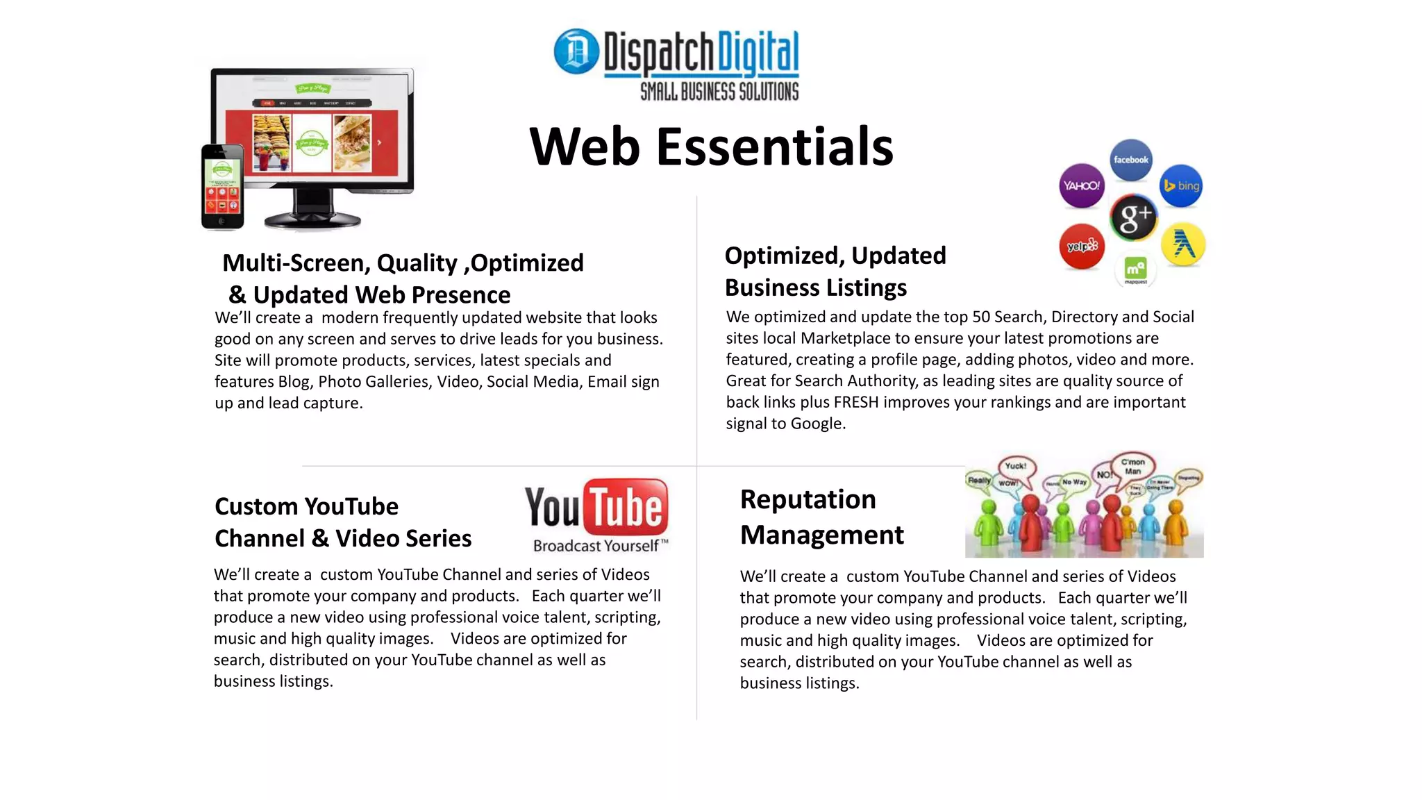 Custom YouTube 
Channel & Video Series 
Web Essentials 
Optimized, Updated 
Business Listings 
Reputation 
Management 
We’ll create a custom YouTube Channel and series of Videos 
that promote your company and products. Each quarter we’ll 
produce a new video using professional voice talent, scripting, 
music and high quality images. Videos are optimized for 
search, distributed on your YouTube channel as well as 
business listings. 
We optimized and update the top 50 Search, Directory and Social 
sites local Marketplace to ensure your latest promotions are 
featured, creating a profile page, adding photos, video and more. 
Great for Search Authority, as leading sites are quality source of 
back links plus FRESH improves your rankings and are important 
signal to Google. 
We’ll create a modern frequently updated website that looks 
good on any screen and serves to drive leads for you business. 
Site will promote products, services, latest specials and 
features Blog, Photo Galleries, Video, Social Media, Email sign 
up and lead capture. 
We’ll create a custom YouTube Channel and series of Videos 
that promote your company and products. Each quarter we’ll 
produce a new video using professional voice talent, scripting, 
music and high quality images. Videos are optimized for 
search, distributed on your YouTube channel as well as 
business listings. 
Multi-Screen, Quality ,Optimized 
& Updated Web Presence 
 
