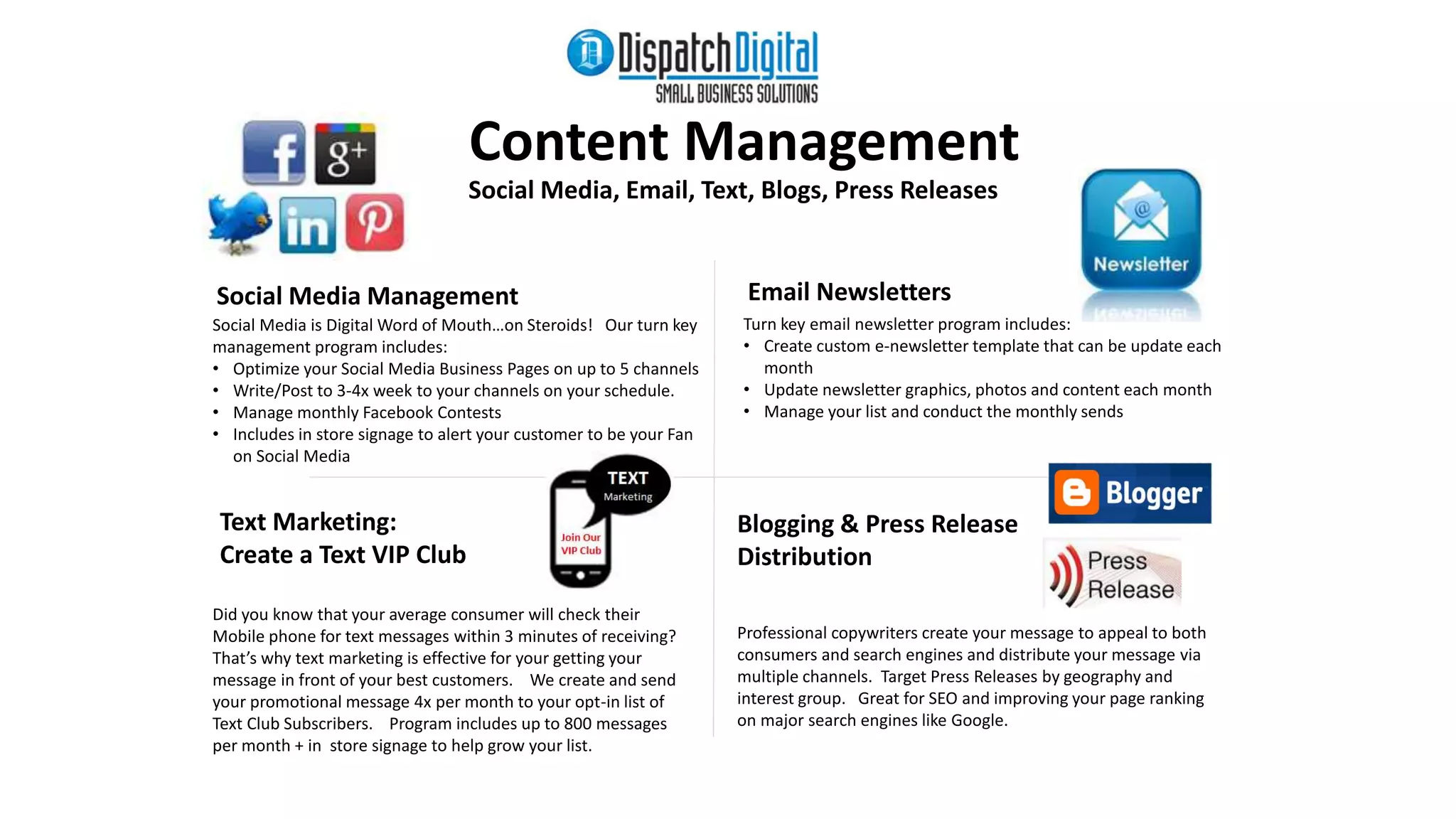 Text Marketing: 
Create a Text VIP Club 
Content Management 
Social Media, Email, Text, Blogs, Press Releases 
Did you know that your average consumer will check their 
Mobile phone for text messages within 3 minutes of receiving? 
That’s why text marketing is effective for your getting your 
message in front of your best customers. We create and send 
your promotional message 4x per month to your opt-in list of 
Text Club Subscribers. Program includes up to 800 messages 
per month + in store signage to help grow your list. 
Email Newsletters 
Turn key email newsletter program includes: 
• Create custom e-newsletter template that can be update each 
month 
• Update newsletter graphics, photos and content each month 
• Manage your list and conduct the monthly sends 
Social Media is Digital Word of Mouth…on Steroids! Our turn key 
management program includes: 
• Optimize your Social Media Business Pages on up to 5 channels 
• Write/Post to 3-4x week to your channels on your schedule. 
• Manage monthly Facebook Contests 
• Includes in store signage to alert your customer to be your Fan 
on Social Media 
Professional copywriters create your message to appeal to both 
consumers and search engines and distribute your message via 
multiple channels. Target Press Releases by geography and 
interest group. Great for SEO and improving your page ranking 
on major search engines like Google. 
Social Media Management 
Blogging & Press Release 
Distribution 
 