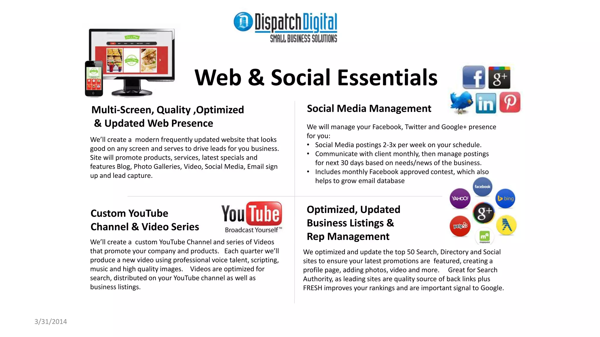 Web & Social Essentials 
Multi-Screen, Quality ,Optimized 
& Updated Web Presence 
We’ll create a modern frequently updated website that looks 
good on any screen and serves to drive leads for you business. 
Site will promote products, services, latest specials and 
features Blog, Photo Galleries, Video, Social Media, Email sign 
up and lead capture. 
Custom YouTube 
Optimized, Updated 
Channel & Video Series 
Business Listings & 
Rep Management We’ll create a custom YouTube Channel and series of Videos 
that promote your company and products. Each quarter we’ll 
produce a new video using professional voice talent, scripting, 
music and high quality images. Videos are optimized for 
search, distributed on your YouTube channel as well as 
business listings. 
Social Media Management 
We will manage your Facebook, Twitter and Google+ presence 
for you: 
• Social Media postings 2-3x per week on your schedule. 
• Communicate with client monthly, then manage postings 
for next 30 days based on needs/news of the business. 
• Includes monthly Facebook approved contest, which also 
helps to grow email database 
We optimized and update the top 50 Search, Directory and Social 
sites to ensure your latest promotions are featured, creating a 
profile page, adding photos, video and more. Great for Search 
Authority, as leading sites are quality source of back links plus 
FRESH improves your rankings and are important signal to Google. 
3/31/2014 
 