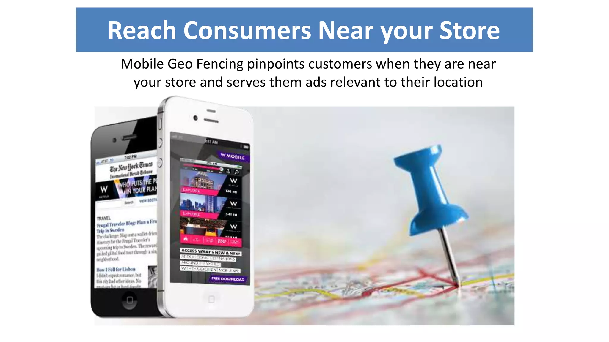 Reach Consumers Near your Store 
Mobile Geo Fencing pinpoints customers when they are near 
your store and serves them ads relevant to their location 
 