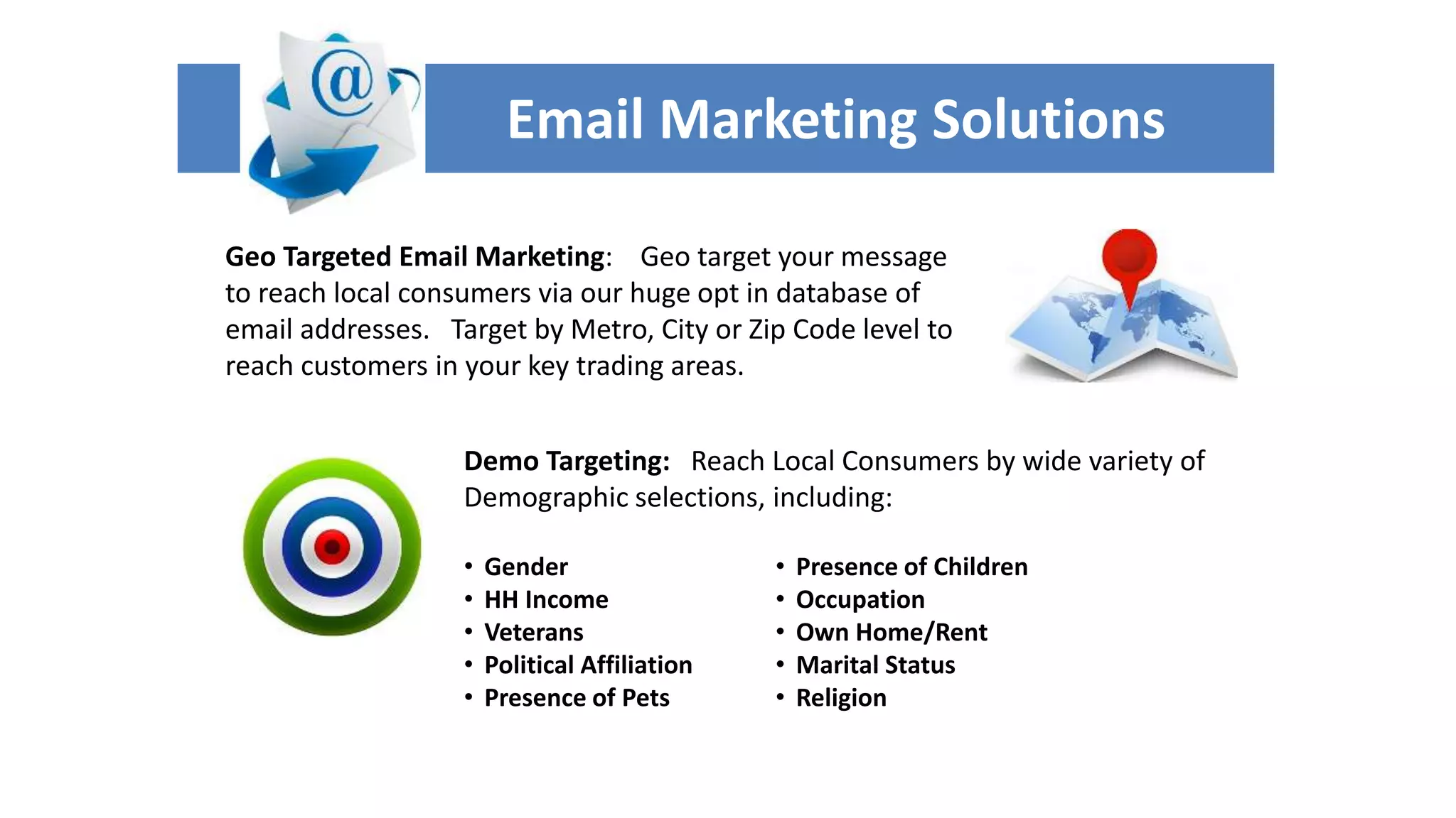 Email Marketing Solutions 
Geo Targeted Email Marketing: Geo target your message 
to reach local consumers via our huge opt in database of 
email addresses. Target by Metro, City or Zip Code level to 
reach customers in your key trading areas. 
Demo Targeting: Reach Local Consumers by wide variety of 
Demographic selections, including: 
• Gender 
• HH Income 
• Veterans 
• Political Affiliation 
• Presence of Pets 
• Presence of Children 
• Occupation 
• Own Home/Rent 
• Marital Status 
• Religion 
 