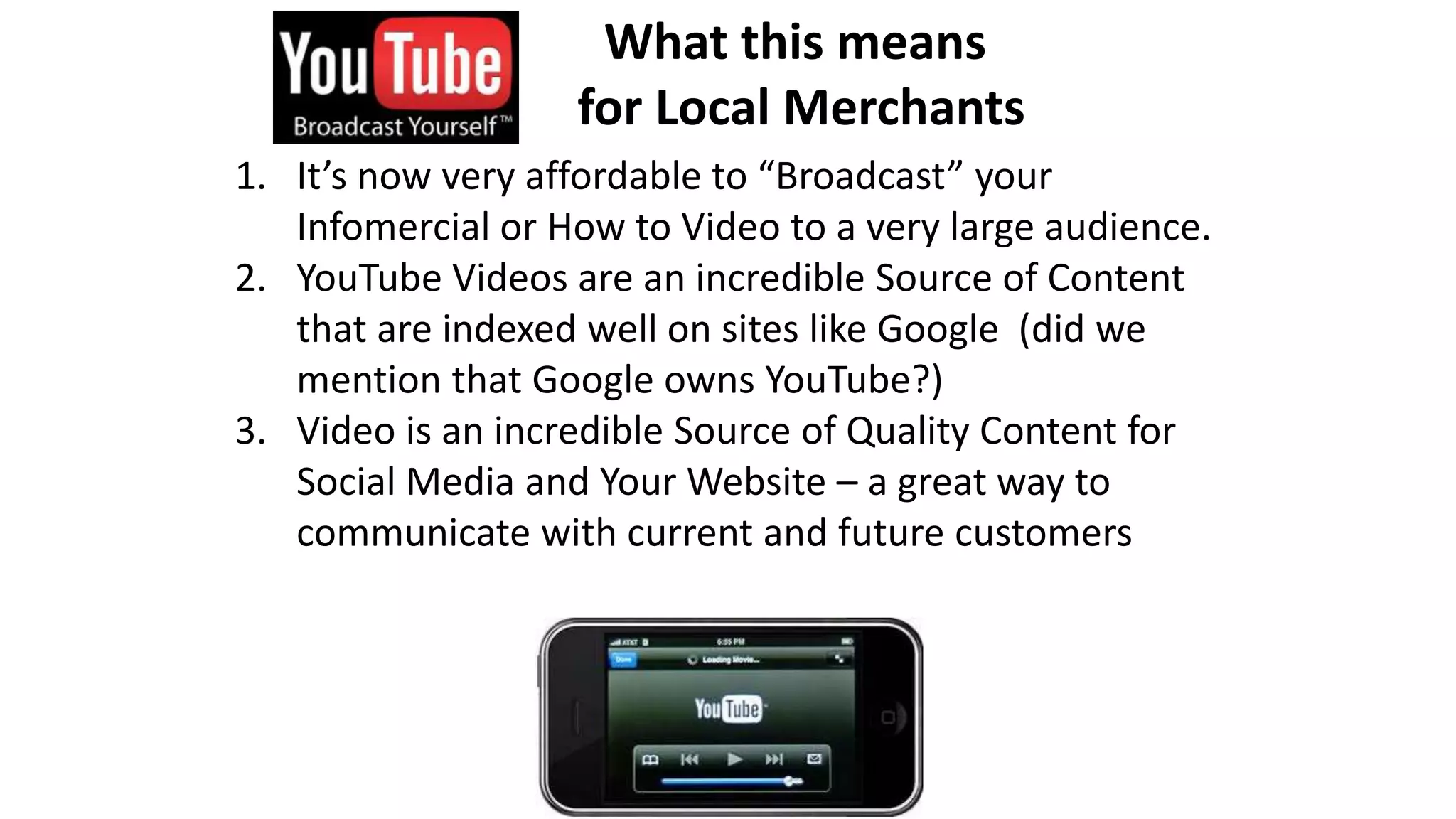 What this means 
for Local Merchants 
1. It’s now very affordable to “Broadcast” your 
Infomercial or How to Video to a very large audience. 
2. YouTube Videos are an incredible Source of Content 
that are indexed well on sites like Google (did we 
mention that Google owns YouTube?) 
3. Video is an incredible Source of Quality Content for 
Social Media and Your Website – a great way to 
communicate with current and future customers 
 