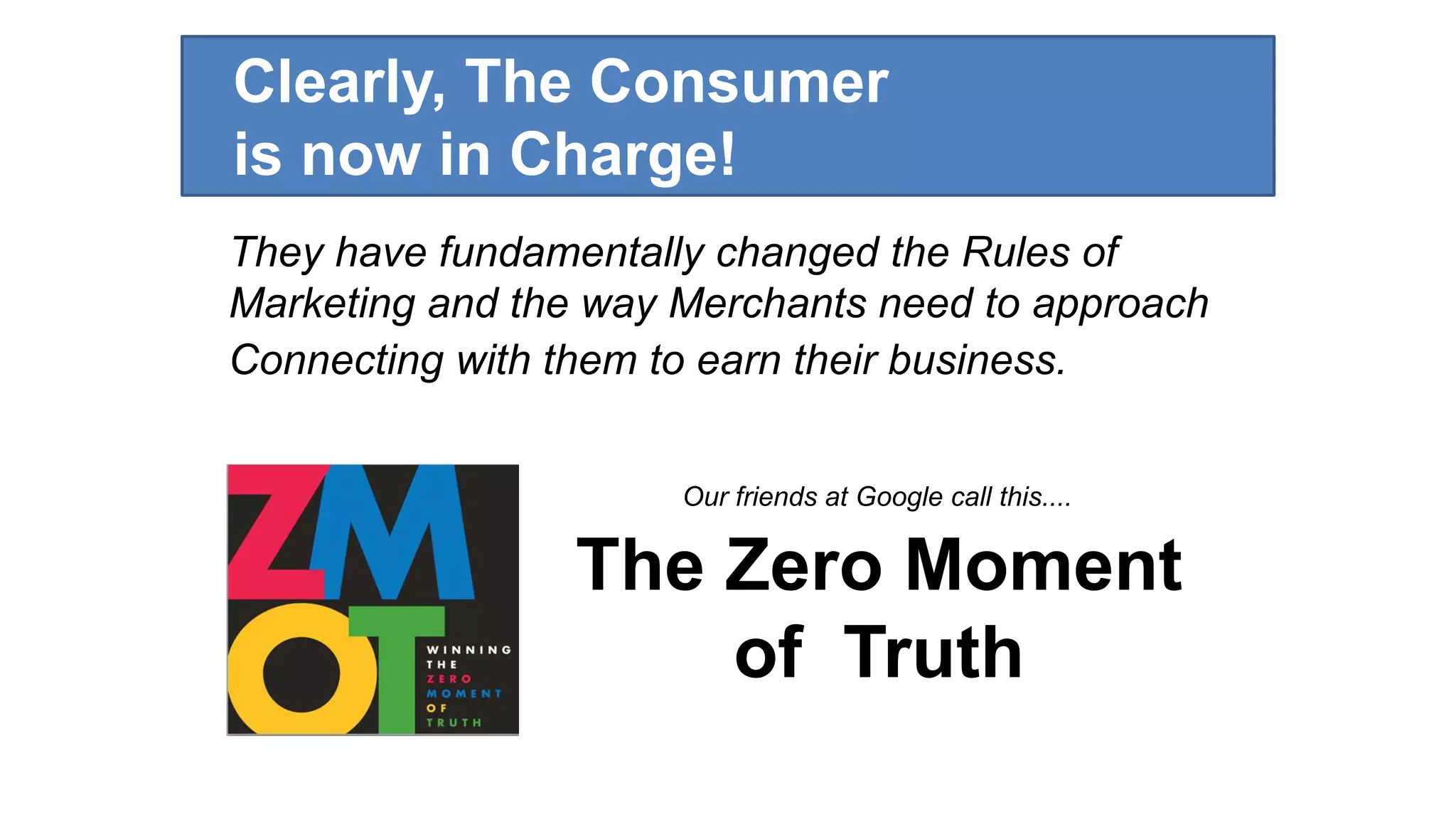 Clearly, The Consumer 
is now in Charge! 
They have fundamentally changed the Rules of 
Marketing and the way Merchants need to approach 
Connecting with them to earn their business. 
Our friends at Google call this.... 
The Zero Moment 
of Truth 
 