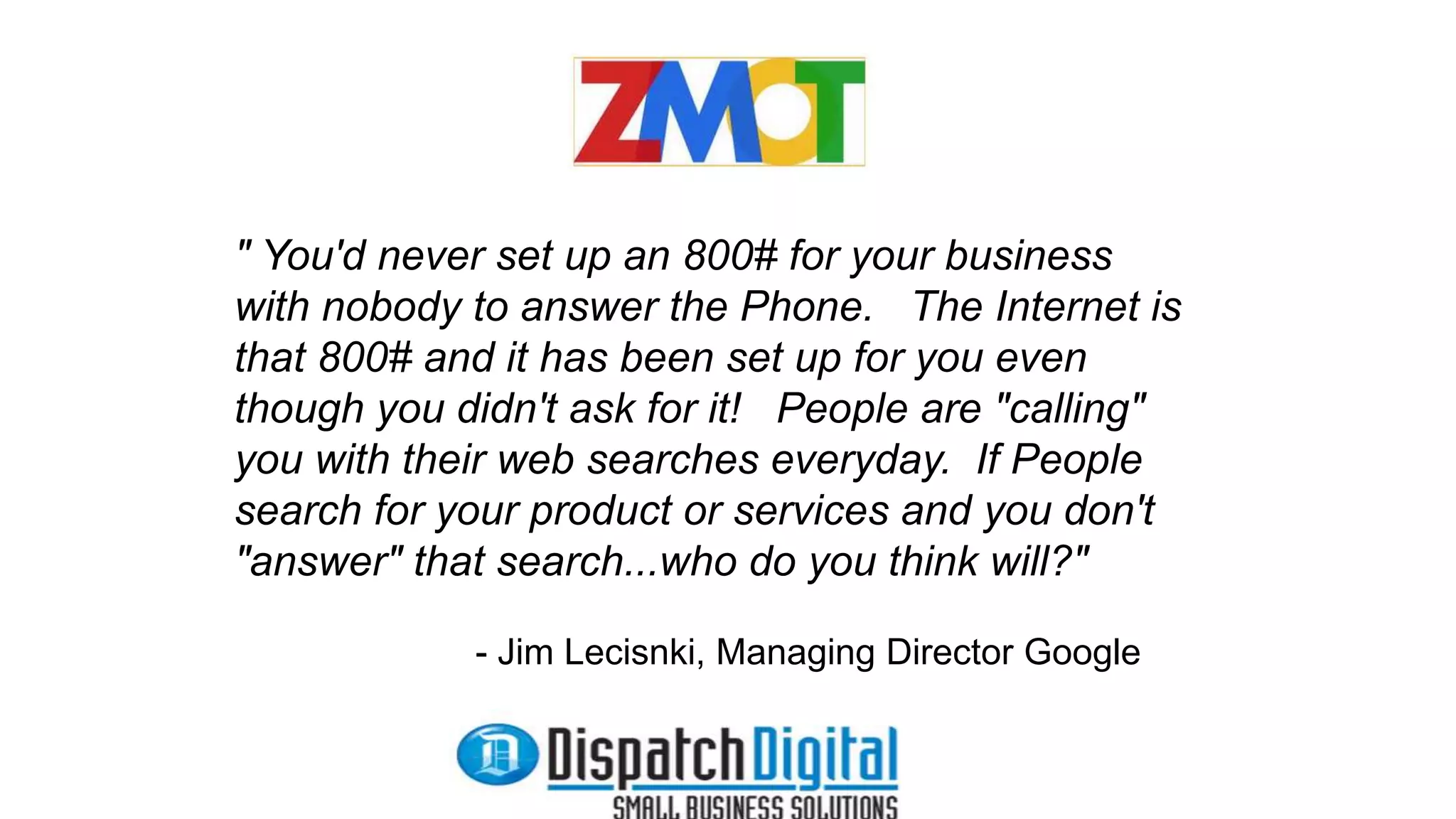 " You'd never set up an 800# for your business 
with nobody to answer the Phone. The Internet is 
that 800# and it has been set up for you even 
though you didn't ask for it! People are "calling" 
you with their web searches everyday. If People 
search for your product or services and you don't 
"answer" that search...who do you think will?" 
- Jim Lecisnki, Managing Director Google 
 
