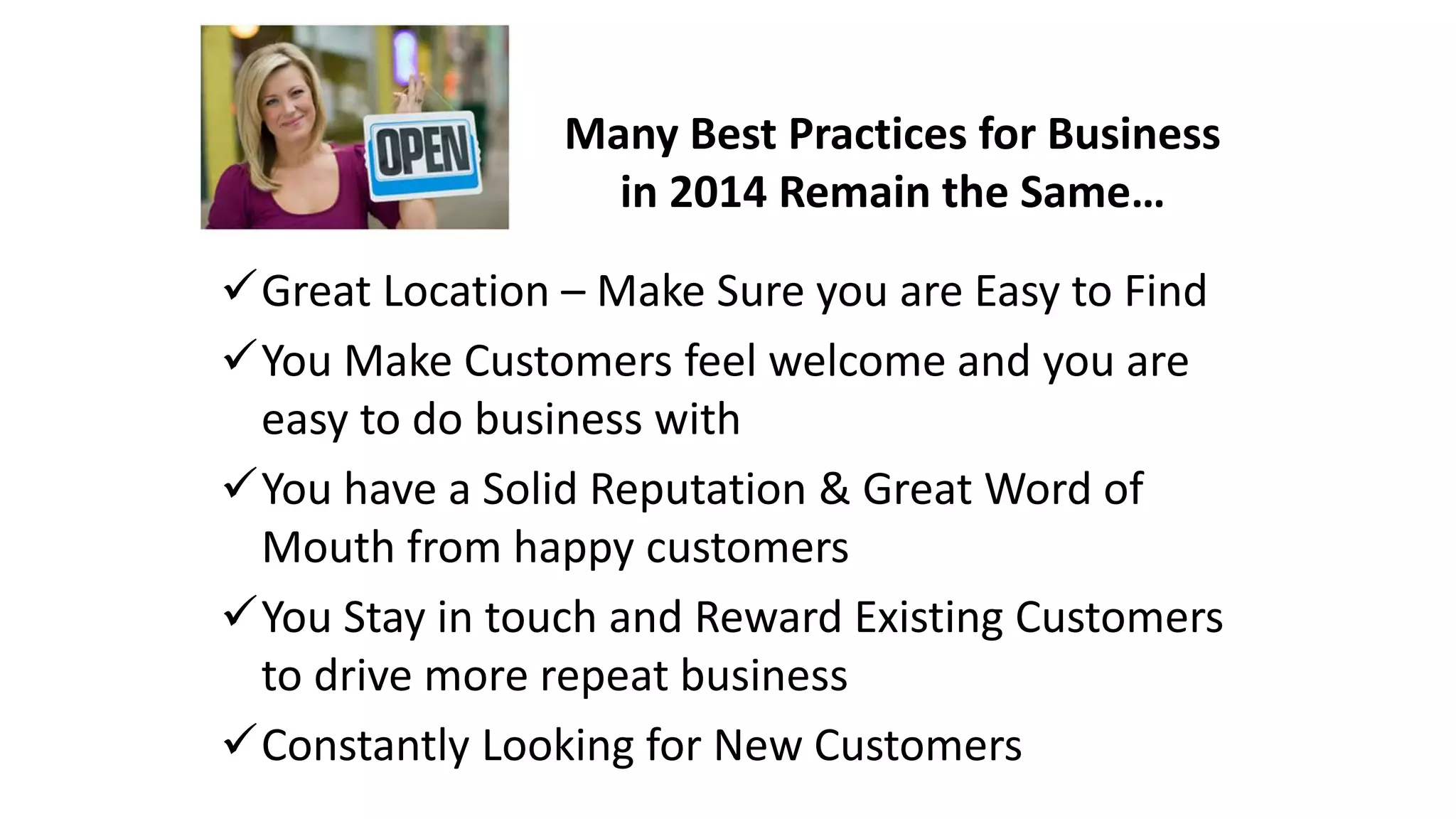 Many Best Practices for Business 
in 2014 Remain the Same… 
Great Location – Make Sure you are Easy to Find 
You Make Customers feel welcome and you are 
easy to do business with 
You have a Solid Reputation & Great Word of 
Mouth from happy customers 
You Stay in touch and Reward Existing Customers 
to drive more repeat business 
Constantly Looking for New Customers 
 