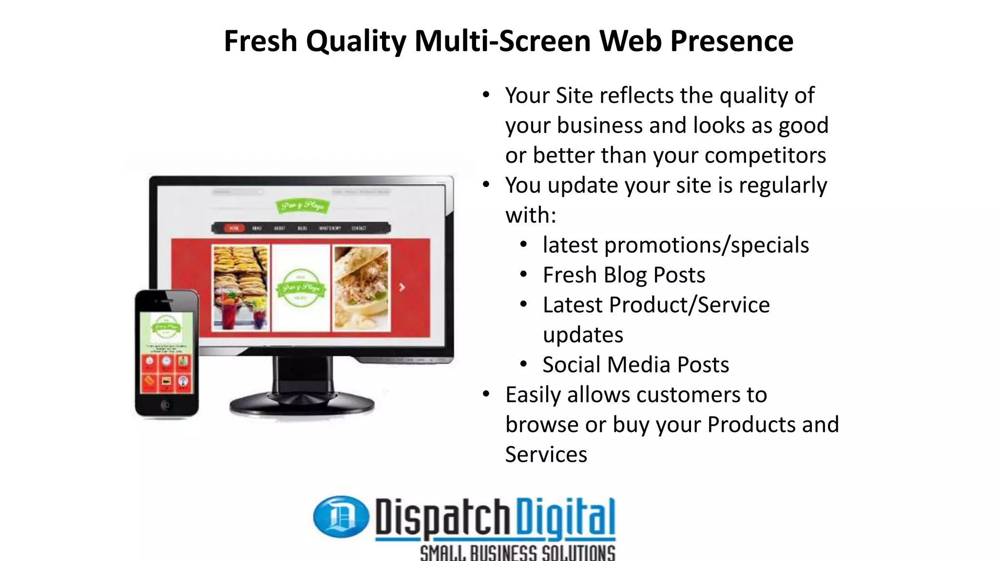 Fresh Quality Multi-Screen Web Presence 
• Your Site reflects the quality of 
your business and looks as good 
or better than your competitors 
• You update your site is regularly 
with: 
• latest promotions/specials 
• Fresh Blog Posts 
• Latest Product/Service 
updates 
• Social Media Posts 
• Easily allows customers to 
browse or buy your Products and 
Services 
 