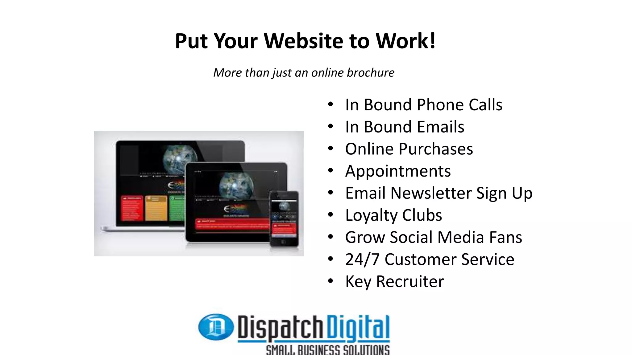 Put Your Website to Work! 
More than just an online brochure 
• In Bound Phone Calls 
• In Bound Emails 
• Online Purchases 
• Appointments 
• Email Newsletter Sign Up 
• Loyalty Clubs 
• Grow Social Media Fans 
• 24/7 Customer Service 
• Key Recruiter 
 