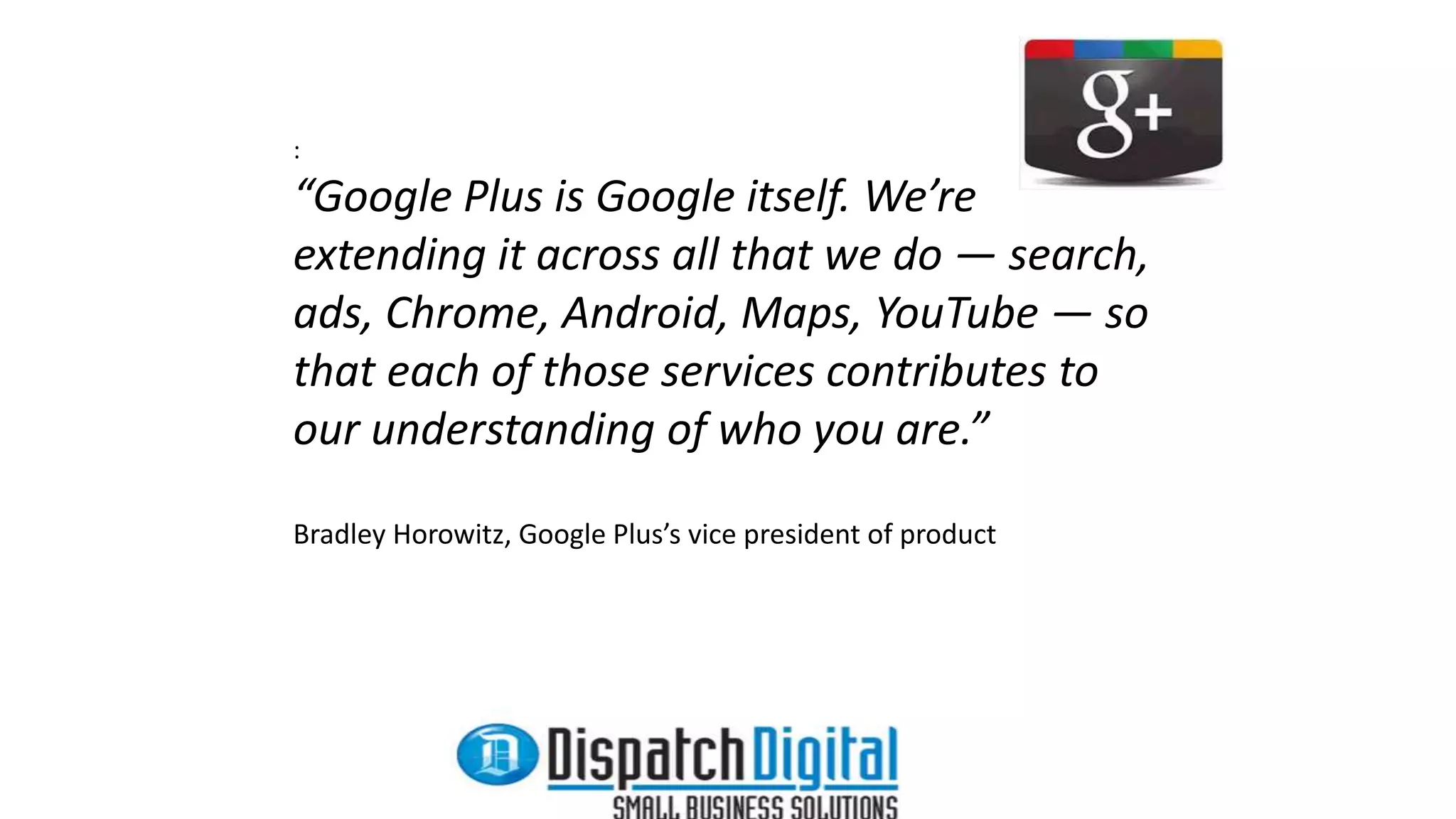 : 
“Google Plus is Google itself. We’re 
extending it across all that we do — search, 
ads, Chrome, Android, Maps, YouTube — so 
that each of those services contributes to 
our understanding of who you are.” 
Bradley Horowitz, Google Plus’s vice president of product 
 