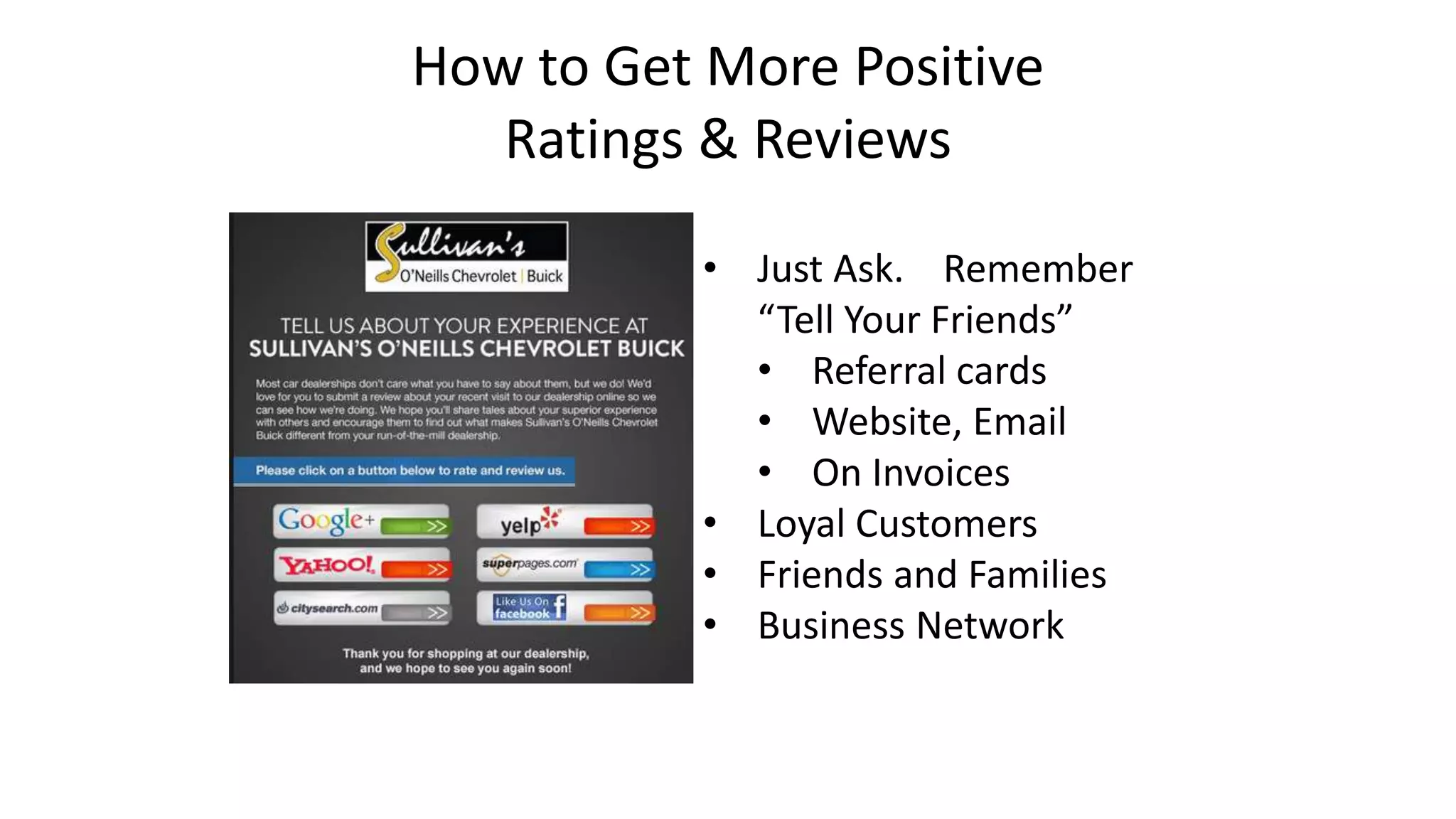 How to Get More Positive 
Ratings & Reviews 
• Just Ask. Remember 
“Tell Your Friends” 
• Referral cards 
• Website, Email 
• On Invoices 
• Loyal Customers 
• Friends and Families 
• Business Network 
 