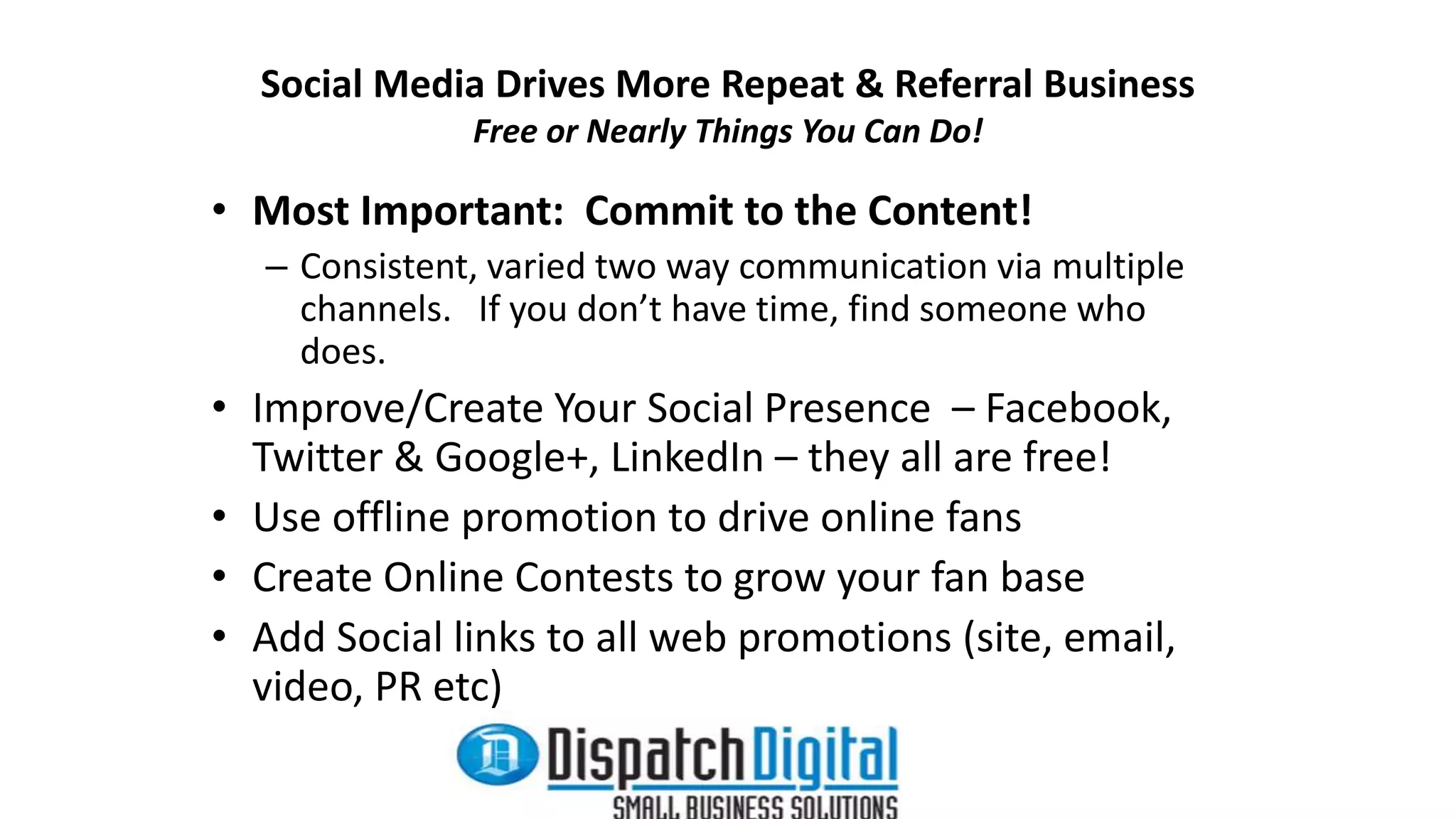 Social Media Drives More Repeat & Referral Business 
Free or Nearly Things You Can Do! 
• Most Important: Commit to the Content! 
– Consistent, varied two way communication via multiple 
channels. If you don’t have time, find someone who 
does. 
• Improve/Create Your Social Presence – Facebook, 
Twitter & Google+, LinkedIn – they all are free! 
• Use offline promotion to drive online fans 
• Create Online Contests to grow your fan base 
• Add Social links to all web promotions (site, email, 
video, PR etc) 
 