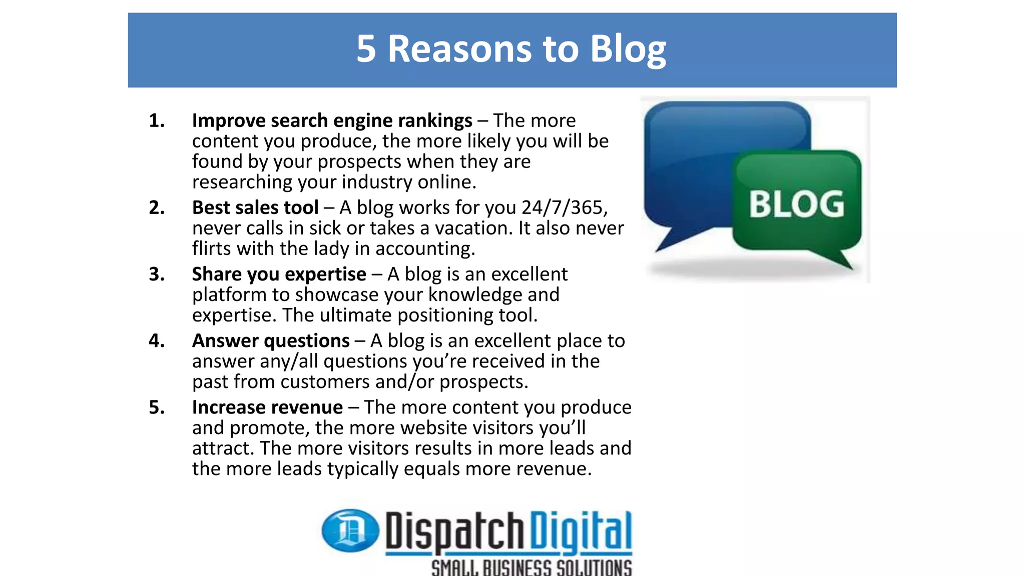5 Reasons to Blog 
1. Improve search engine rankings – The more 
content you produce, the more likely you will be 
found by your prospects when they are 
researching your industry online. 
2. Best sales tool – A blog works for you 24/7/365, 
never calls in sick or takes a vacation. It also never 
flirts with the lady in accounting. 
3. Share you expertise – A blog is an excellent 
platform to showcase your knowledge and 
expertise. The ultimate positioning tool. 
4. Answer questions – A blog is an excellent place to 
answer any/all questions you’re received in the 
past from customers and/or prospects. 
5. Increase revenue – The more content you produce 
and promote, the more website visitors you’ll 
attract. The more visitors results in more leads and 
the more leads typically equals more revenue. 
 