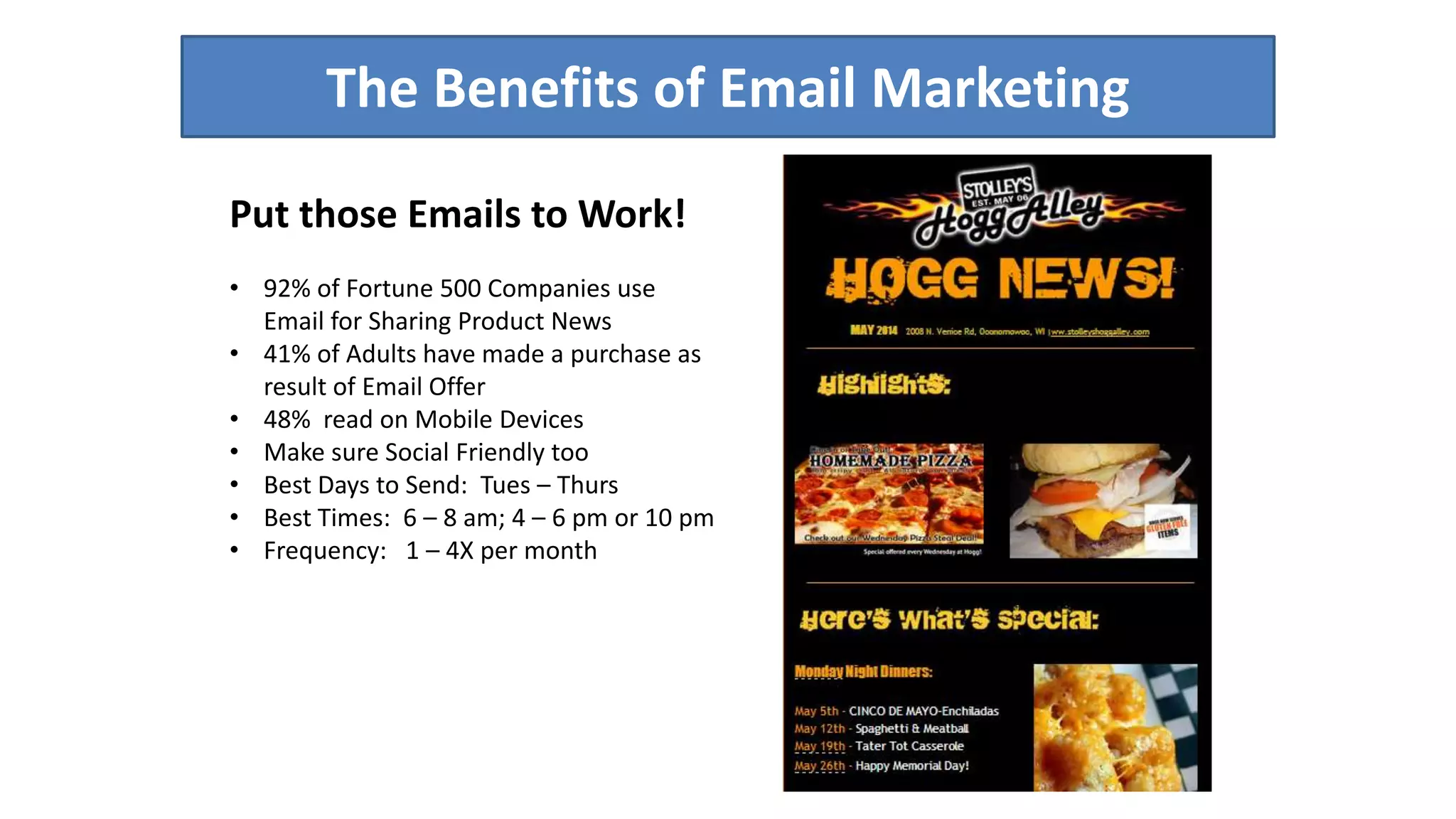 The Benefits of Email Marketing 
Put those Emails to Work! 
• 92% of Fortune 500 Companies use 
Email for Sharing Product News 
• 41% of Adults have made a purchase as 
result of Email Offer 
• 48% read on Mobile Devices 
• Make sure Social Friendly too 
• Best Days to Send: Tues – Thurs 
• Best Times: 6 – 8 am; 4 – 6 pm or 10 pm 
• Frequency: 1 – 4X per month 
 