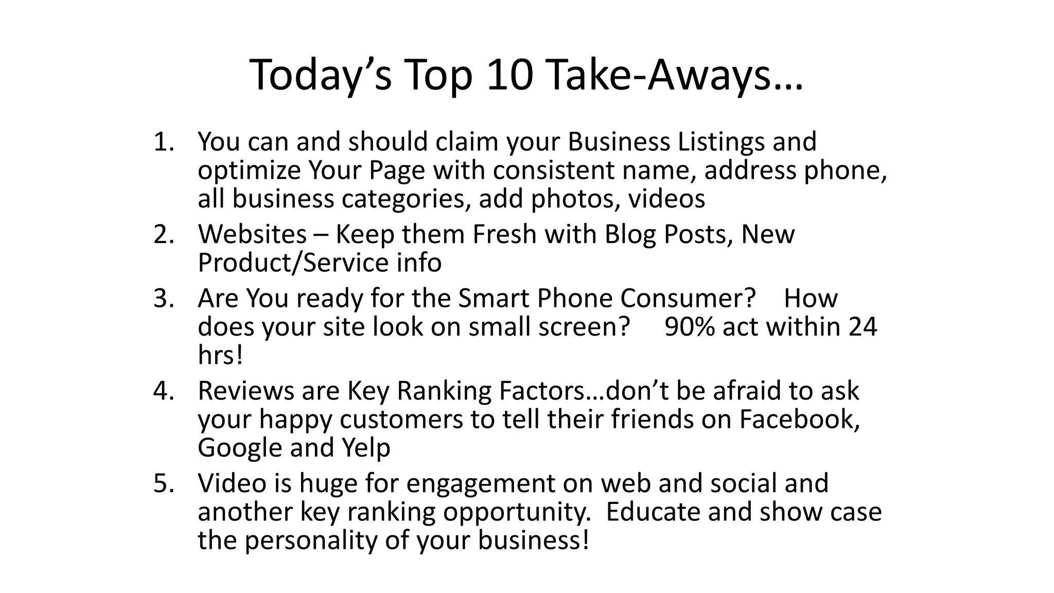 Today’s Top 10 Take-Aways… 
1. You can and should claim your Business Listings and 
optimize Your Page with consistent name, address phone, 
all business categories, add photos, videos 
2. Websites – Keep them Fresh with Blog Posts, New 
Product/Service info 
3. Are You ready for the Smart Phone Consumer? How 
does your site look on small screen? 90% act within 24 
hrs! 
4. Reviews are Key Ranking Factors…don’t be afraid to ask 
your happy customers to tell their friends on Facebook, 
Google and Yelp 
5. Video is huge for engagement on web and social and 
another key ranking opportunity. Educate and show case 
the personality of your business! 
 