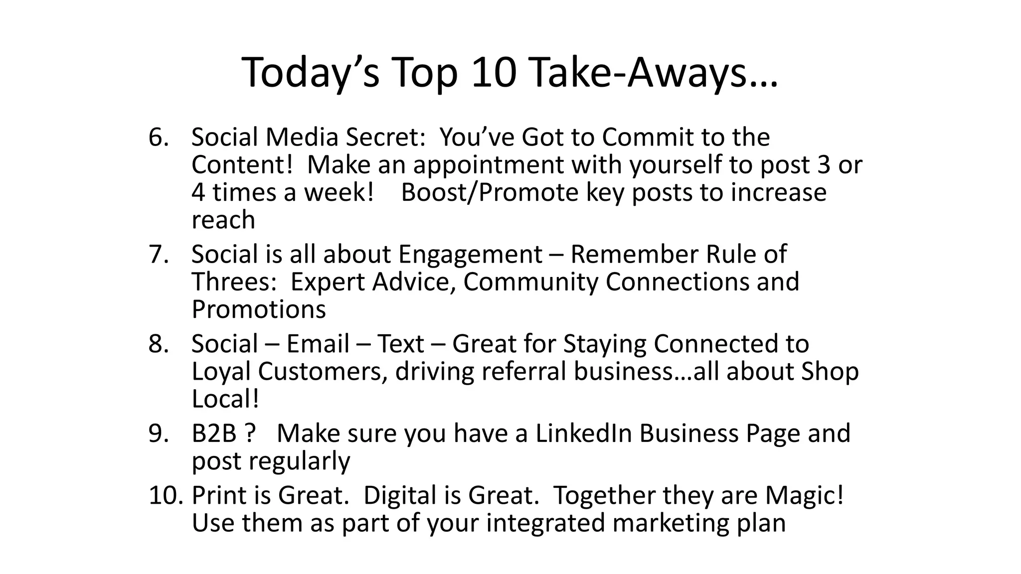 Today’s Top 10 Take-Aways… 
6. Social Media Secret: You’ve Got to Commit to the 
Content! Make an appointment with yourself to post 3 or 
4 times a week! Boost/Promote key posts to increase 
reach 
7. Social is all about Engagement – Remember Rule of 
Threes: Expert Advice, Community Connections and 
Promotions 
8. Social – Email – Text – Great for Staying Connected to 
Loyal Customers, driving referral business…all about Shop 
Local! 
9. B2B ? Make sure you have a LinkedIn Business Page and 
post regularly 
10. Print is Great. Digital is Great. Together they are Magic! 
Use them as part of your integrated marketing plan 
 