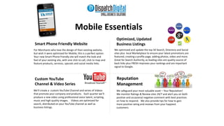 Mobile Essentials 
Custom YouTube 
Channel & Video Series 
Optimized, Updated 
Business Listings 
Reputation 
Management 
We’ll create a custom YouTube Channel and series of Videos 
that promote your company and products. Each quarter we’ll 
produce a new video using professional voice talent, scripting, 
music and high quality images. Videos are optimized for 
search, distributed on your YouTube channel as well as 
business listings. 
We optimized and update the top 50 Search, Directory and Social 
sites plus local Marketplace to ensure your latest promotions are 
featured, creating a profile page, adding photos, video and more. 
Great for Search Authority, as leading sites are quality source of 
back links plus FRESH improves your rankings and are important 
signal to Google. 
Smart Phone Friendly Website 
For Merchants who love the design of their existing website, 
but wish it were optimized for Mobile, this is a perfect option. 
Your new Smart Phone friendly site will match the look and 
feel of your existing site, with one click to call, click to map and 
feature products, services, specials and social media links. 
We safeguard your most valuable asset – Your Reputation! 
We monitor Ratings & Review sites 24/7 and alert you on both 
positive and occasional negative comment with best practices 
on how to respond. We also provide tips for how to gain 
more positive rating and reviews from your happiest 
customers. 
 