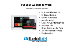 Put Your Website to Work! 
More than just an online brochure 
• In Bound Phone Calls 
• In Bound Emails 
• Online Purchases 
• Appointments 
• Email Newsletter Sign Up 
• Loyalty Clubs 
• Grow Social Media Fans 
• 24/7 Customer Service 
• Key Recruiter 
 