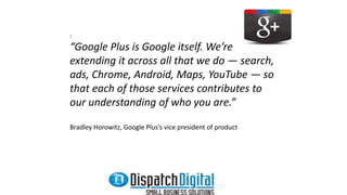 : 
“Google Plus is Google itself. We’re 
extending it across all that we do — search, 
ads, Chrome, Android, Maps, YouTube — so 
that each of those services contributes to 
our understanding of who you are.” 
Bradley Horowitz, Google Plus’s vice president of product 
 