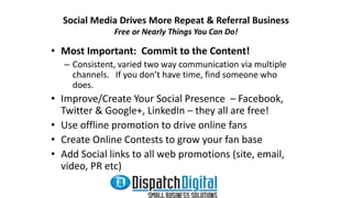 Social Media Drives More Repeat & Referral Business 
Free or Nearly Things You Can Do! 
• Most Important: Commit to the Content! 
– Consistent, varied two way communication via multiple 
channels. If you don’t have time, find someone who 
does. 
• Improve/Create Your Social Presence – Facebook, 
Twitter & Google+, LinkedIn – they all are free! 
• Use offline promotion to drive online fans 
• Create Online Contests to grow your fan base 
• Add Social links to all web promotions (site, email, 
video, PR etc) 
 