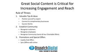 Great Social Content is Critical for 
Increasing Engagement and Reach 
Rule of Threes 
1. Valuable Tips & Ideas 
– Position yourself as expert 
– Connect to complimentary businesses 
– Success Stories 
2. Establish Community 
– Recognize customers 
– Recognize employees 
– Recognize Community Events & Your Charitable Efforts 
3. Promotions and Special Offers 
– Loyalty Club Offers 
– Sync Offline with online 
 