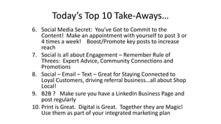 Today’s Top 10 Take-Aways… 
6. Social Media Secret: You’ve Got to Commit to the 
Content! Make an appointment with yourself to post 3 or 
4 times a week! Boost/Promote key posts to increase 
reach 
7. Social is all about Engagement – Remember Rule of 
Threes: Expert Advice, Community Connections and 
Promotions 
8. Social – Email – Text – Great for Staying Connected to 
Loyal Customers, driving referral business…all about Shop 
Local! 
9. B2B ? Make sure you have a LinkedIn Business Page and 
post regularly 
10. Print is Great. Digital is Great. Together they are Magic! 
Use them as part of your integrated marketing plan 
 