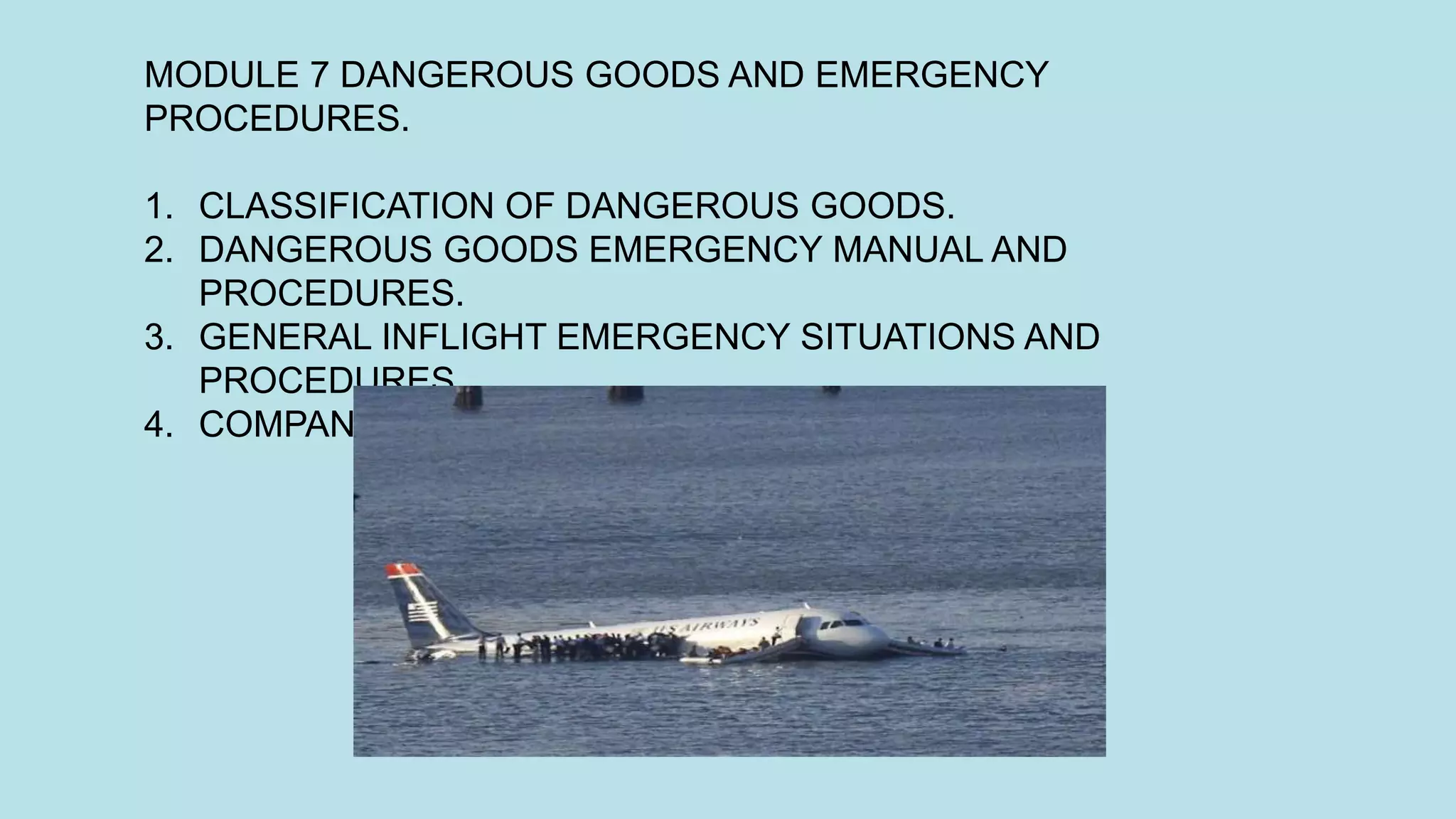 MODULE 7 DANGEROUS GOODS AND EMERGENCY
PROCEDURES.
1. CLASSIFICATION OF DANGEROUS GOODS.
2. DANGEROUS GOODS EMERGENCY MANUAL AND
PROCEDURES.
3. GENERAL INFLIGHT EMERGENCY SITUATIONS AND
PROCEDURES.
4. COMPANY EMERGENCY RESPONSE PLAN.
 