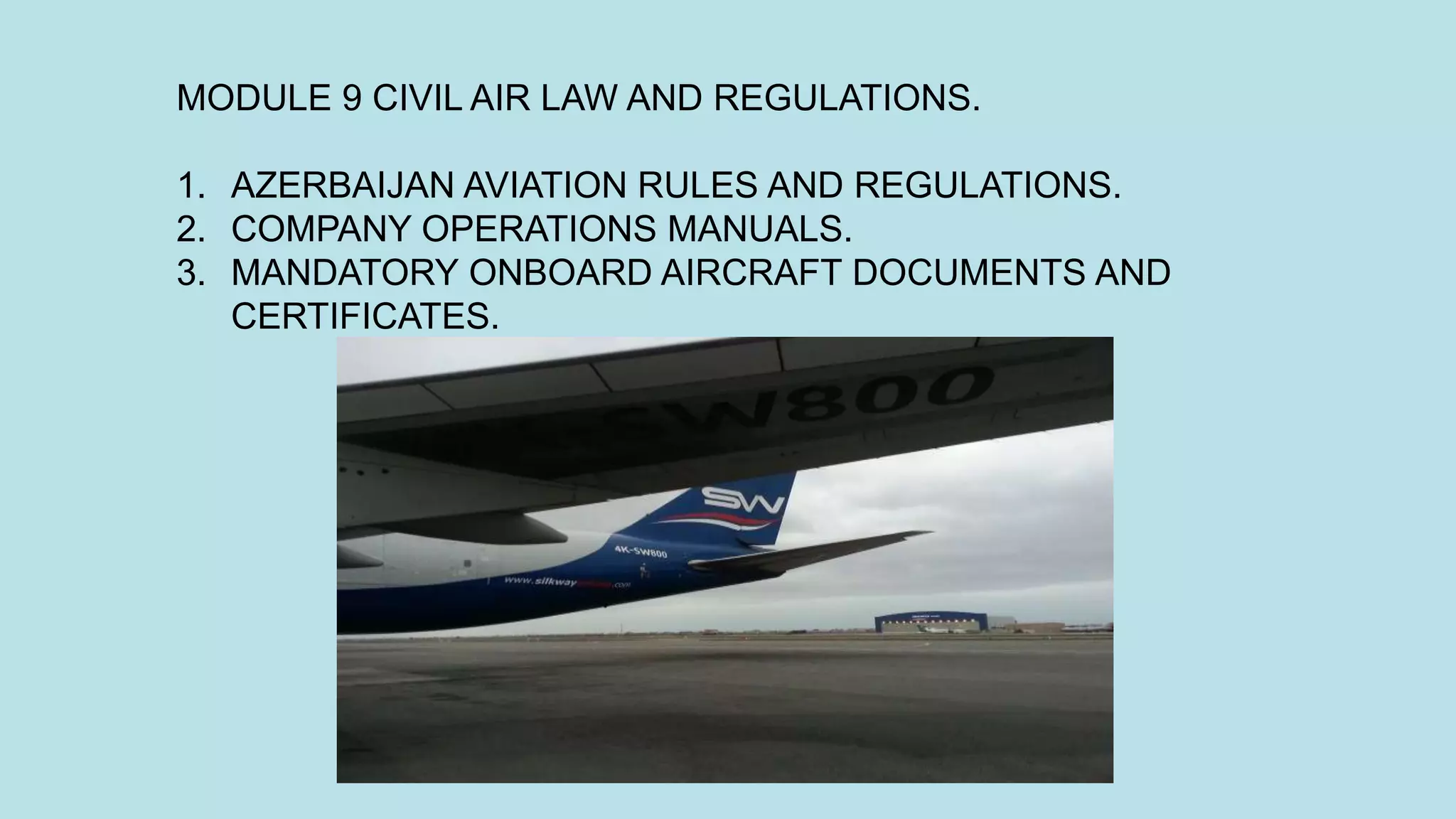 MODULE 9 CIVIL AIR LAW AND REGULATIONS.
1. AZERBAIJAN AVIATION RULES AND REGULATIONS.
2. COMPANY OPERATIONS MANUALS.
3. MANDATORY ONBOARD AIRCRAFT DOCUMENTS AND
CERTIFICATES.
 