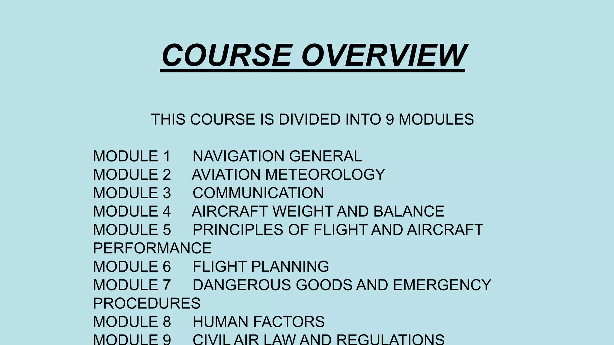 COURSE OVERVIEW
THIS COURSE IS DIVIDED INTO 9 MODULES
MODULE 1 NAVIGATION GENERAL
MODULE 2 AVIATION METEOROLOGY
MODULE 3 COMMUNICATION
MODULE 4 AIRCRAFT WEIGHT AND BALANCE
MODULE 5 PRINCIPLES OF FLIGHT AND AIRCRAFT
PERFORMANCE
MODULE 6 FLIGHT PLANNING
MODULE 7 DANGEROUS GOODS AND EMERGENCY
PROCEDURES
MODULE 8 HUMAN FACTORS
 