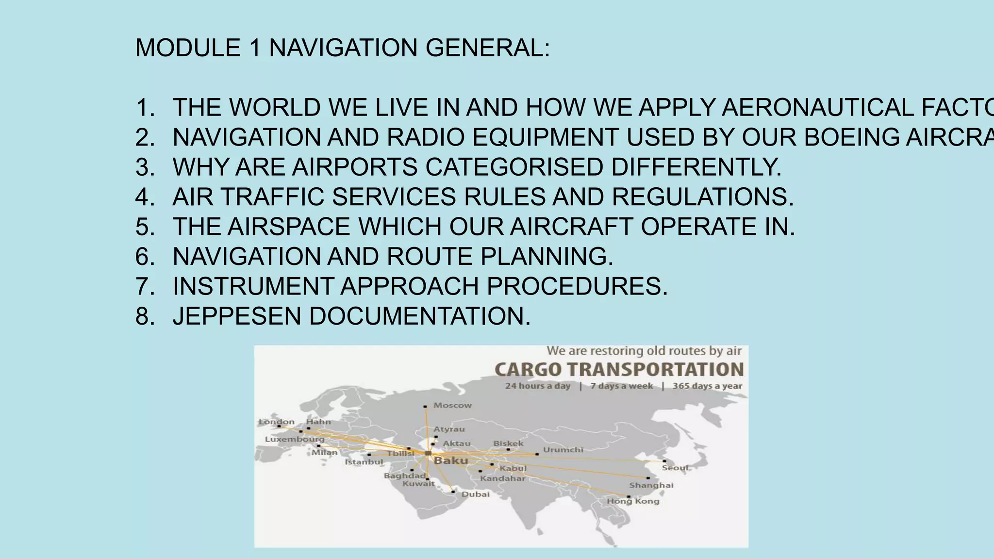 MODULE 1 NAVIGATION GENERAL:
1. THE WORLD WE LIVE IN AND HOW WE APPLY AERONAUTICAL FACTO
2. NAVIGATION AND RADIO EQUIPMENT USED BY OUR BOEING AIRCRA
3. WHY ARE AIRPORTS CATEGORISED DIFFERENTLY.
4. AIR TRAFFIC SERVICES RULES AND REGULATIONS.
5. THE AIRSPACE WHICH OUR AIRCRAFT OPERATE IN.
6. NAVIGATION AND ROUTE PLANNING.
7. INSTRUMENT APPROACH PROCEDURES.
8. JEPPESEN DOCUMENTATION.
 