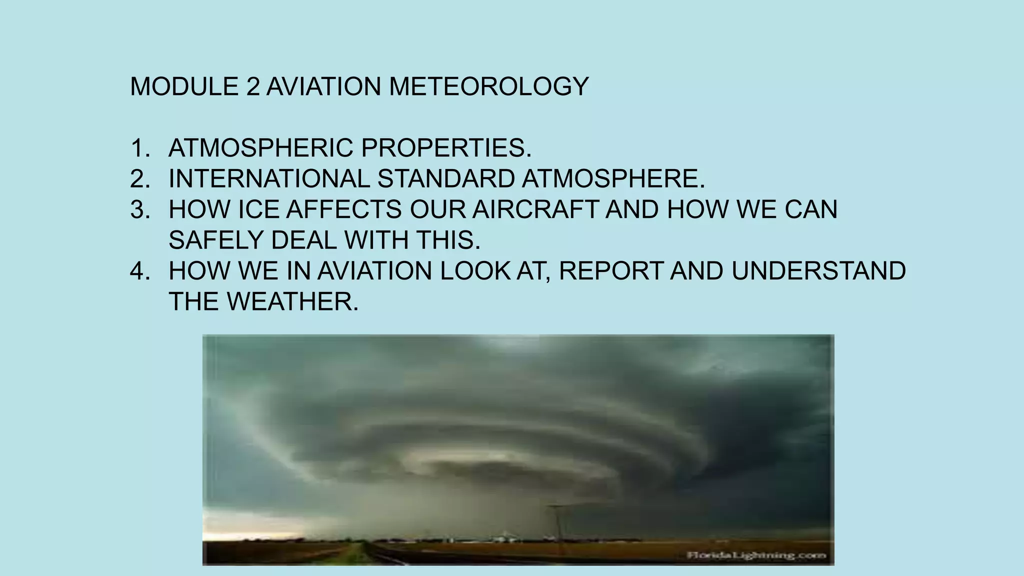 MODULE 2 AVIATION METEOROLOGY
1. ATMOSPHERIC PROPERTIES.
2. INTERNATIONAL STANDARD ATMOSPHERE.
3. HOW ICE AFFECTS OUR AIRCRAFT AND HOW WE CAN
SAFELY DEAL WITH THIS.
4. HOW WE IN AVIATION LOOK AT, REPORT AND UNDERSTAND
THE WEATHER.
 