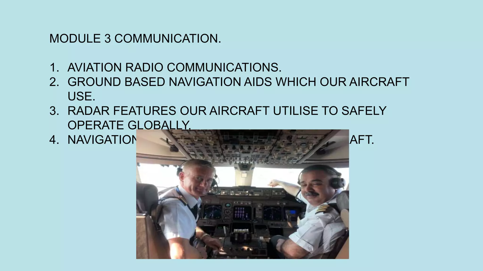 MODULE 3 COMMUNICATION.
1. AVIATION RADIO COMMUNICATIONS.
2. GROUND BASED NAVIGATION AIDS WHICH OUR AIRCRAFT
USE.
3. RADAR FEATURES OUR AIRCRAFT UTILISE TO SAFELY
OPERATE GLOBALLY.
4. NAVIGATION EQUIPMENT ONBOARD OUR AIRCRAFT.
 