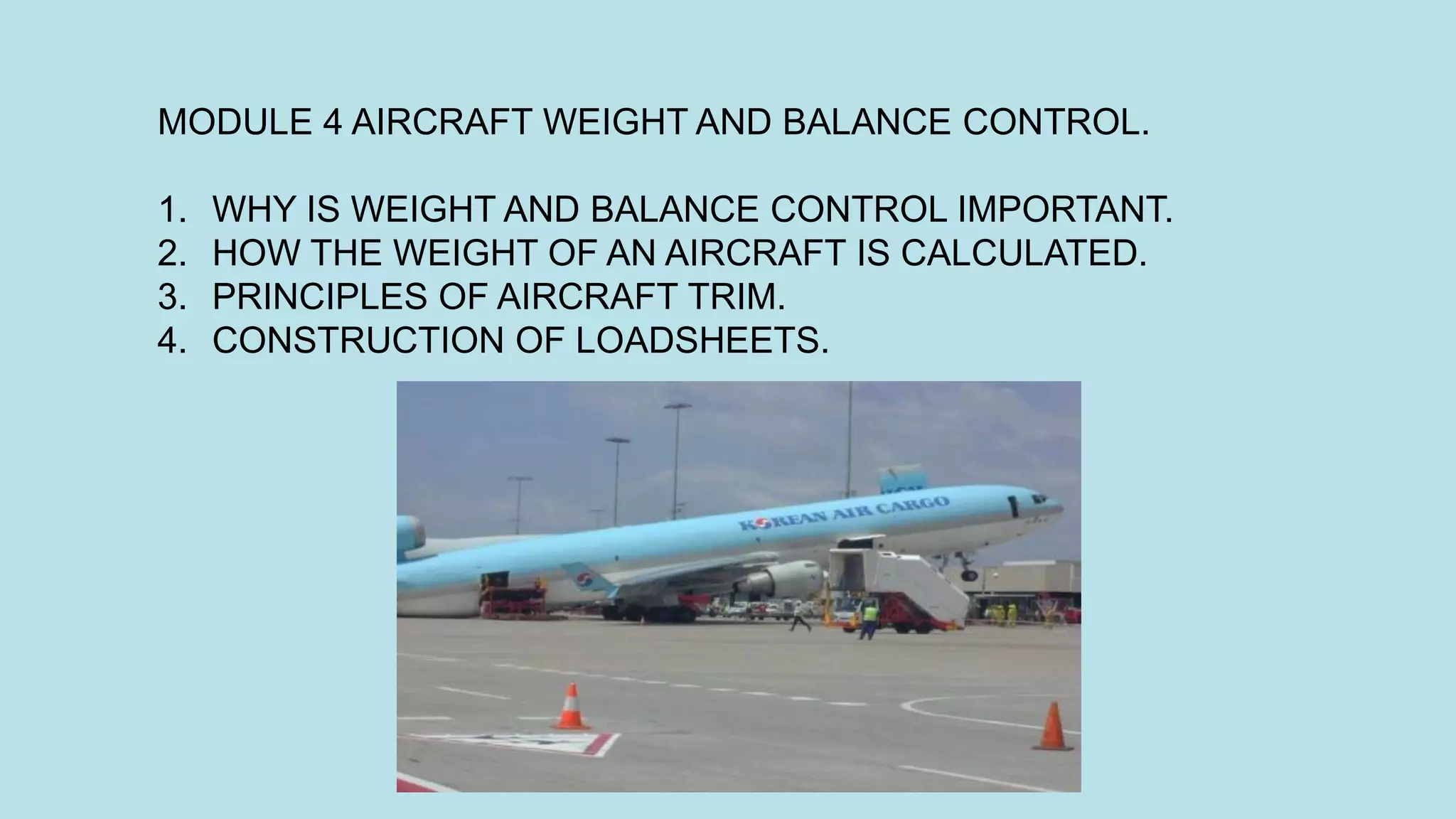 MODULE 4 AIRCRAFT WEIGHT AND BALANCE CONTROL.
1. WHY IS WEIGHT AND BALANCE CONTROL IMPORTANT.
2. HOW THE WEIGHT OF AN AIRCRAFT IS CALCULATED.
3. PRINCIPLES OF AIRCRAFT TRIM.
4. CONSTRUCTION OF LOADSHEETS.
 