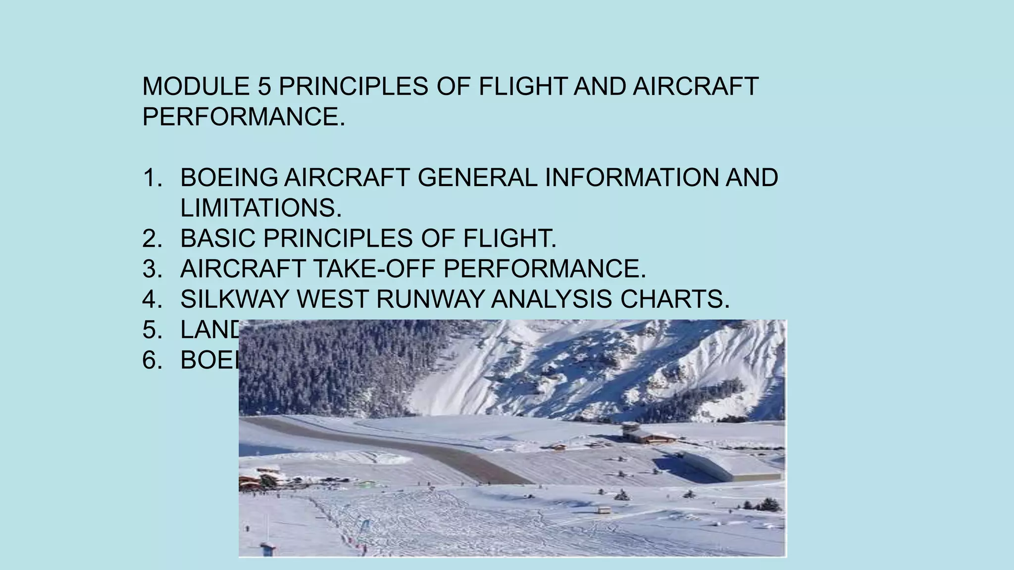 MODULE 5 PRINCIPLES OF FLIGHT AND AIRCRAFT
PERFORMANCE.
1. BOEING AIRCRAFT GENERAL INFORMATION AND
LIMITATIONS.
2. BASIC PRINCIPLES OF FLIGHT.
3. AIRCRAFT TAKE-OFF PERFORMANCE.
4. SILKWAY WEST RUNWAY ANALYSIS CHARTS.
5. LANDING PERFORMANCE.
6. BOEING AIRCRAFT MINIMUM EQUIPMENT LIST.
 