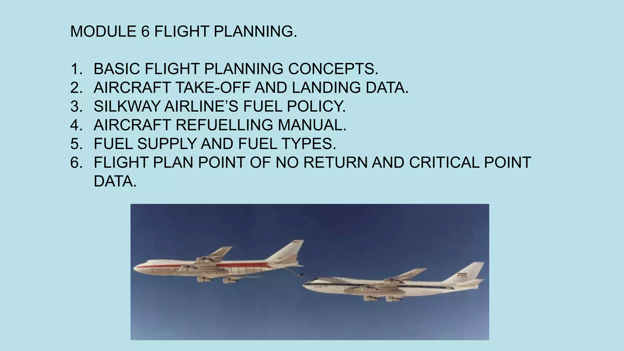 MODULE 6 FLIGHT PLANNING.
1. BASIC FLIGHT PLANNING CONCEPTS.
2. AIRCRAFT TAKE-OFF AND LANDING DATA.
3. SILKWAY AIRLINE’S FUEL POLICY.
4. AIRCRAFT REFUELLING MANUAL.
5. FUEL SUPPLY AND FUEL TYPES.
6. FLIGHT PLAN POINT OF NO RETURN AND CRITICAL POINT
DATA.
 