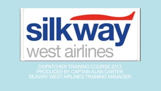 DISPATCHER TRAINING COURSE 2013
PRODUCED BY CAPTAINALAN CARTER
SILKWAY WESTAIRLINES TRAINING MANAGER
 
