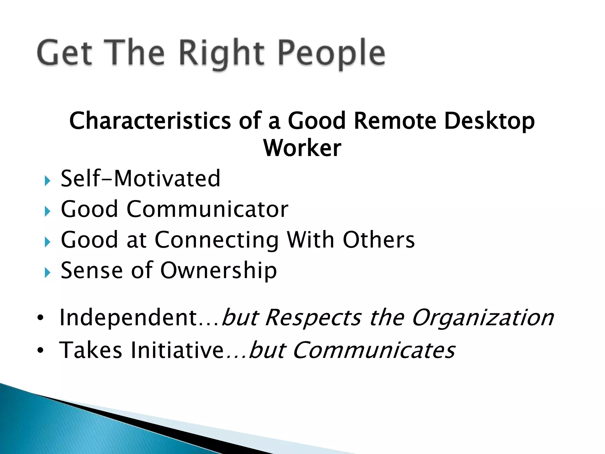 Characteristics of a Good Remote Desktop
                       Worker
   Self-Motivated
   Good Communicator
   Good at Connecting With Others
   Sense of Ownership

• Independent…but Respects the Organization
• Takes Initiative…but Communicates
 