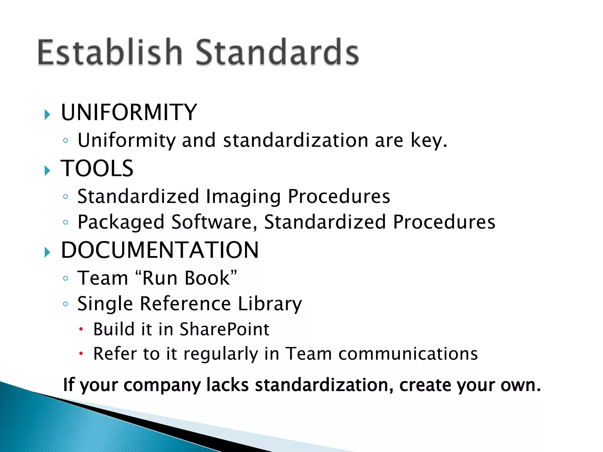   UNIFORMITY
    ◦ Uniformity and standardization are key.
   TOOLS
    ◦ Standardized Imaging Procedures
    ◦ Packaged Software, Standardized Procedures
   DOCUMENTATION
    ◦ Team “Run Book”
    ◦ Single Reference Library
      Build it in SharePoint
      Refer to it regularly in Team communications
    If your company lacks standardization, create your own.
 