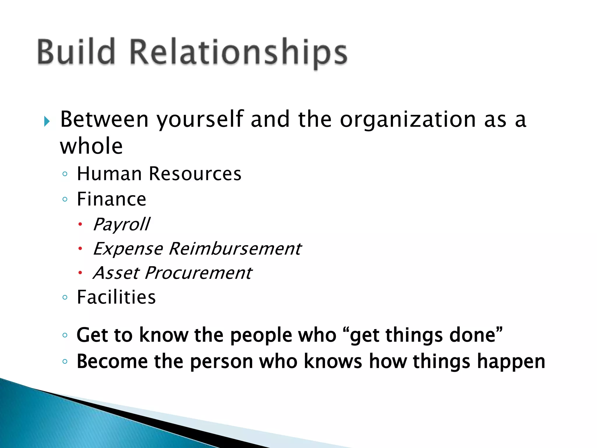    Between yourself and the organization as a
    whole
    ◦ Human Resources
    ◦ Finance
       Payroll
       Expense Reimbursement
       Asset Procurement
    ◦ Facilities
    ◦ Get to know the people who “get things done”
    ◦ Become the person who knows how things happen
 