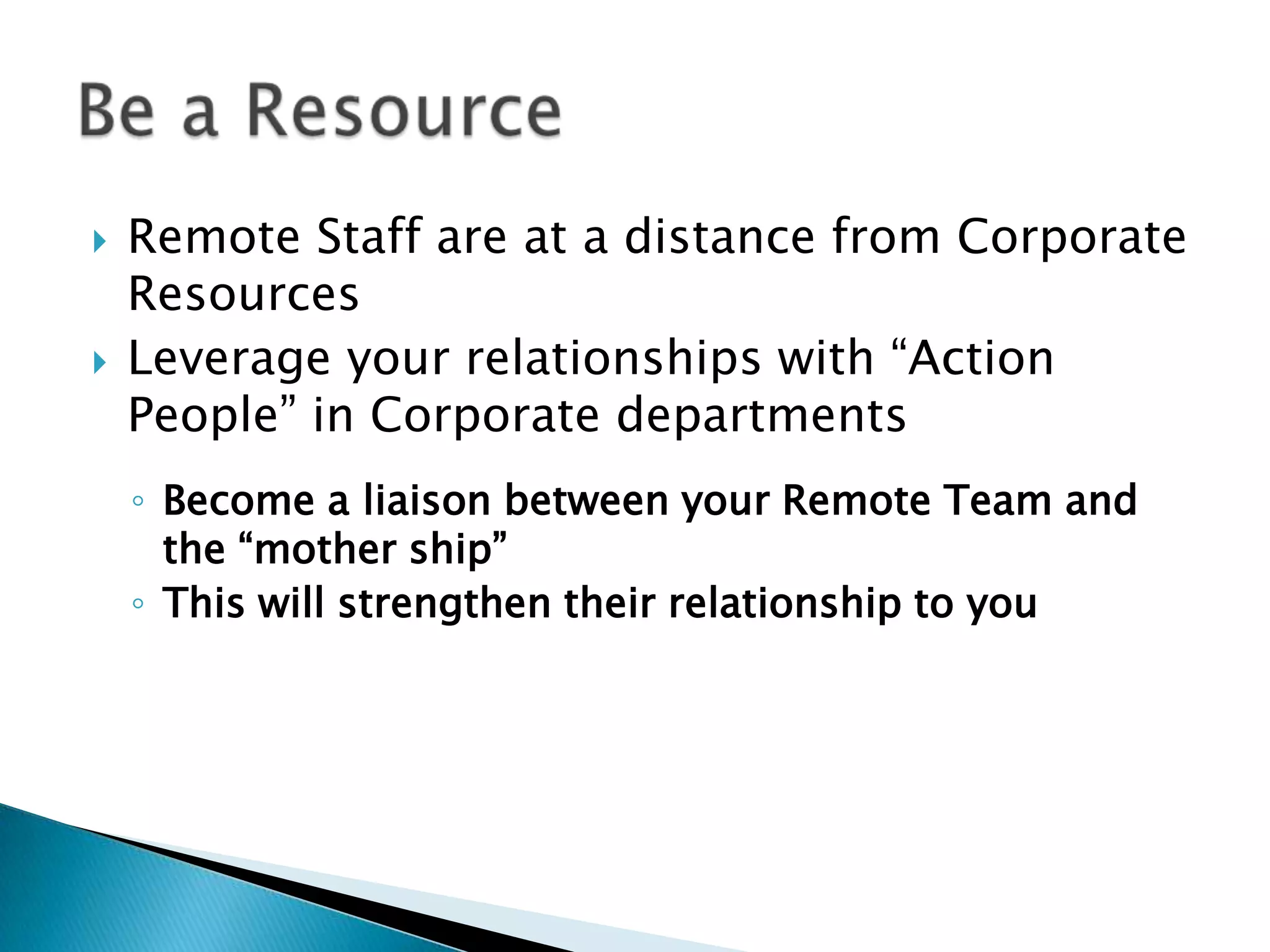    Remote Staff are at a distance from Corporate
    Resources
   Leverage your relationships with “Action
    People” in Corporate departments
    ◦ Become a liaison between your Remote Team and
      the “mother ship”
    ◦ This will strengthen their relationship to you
 