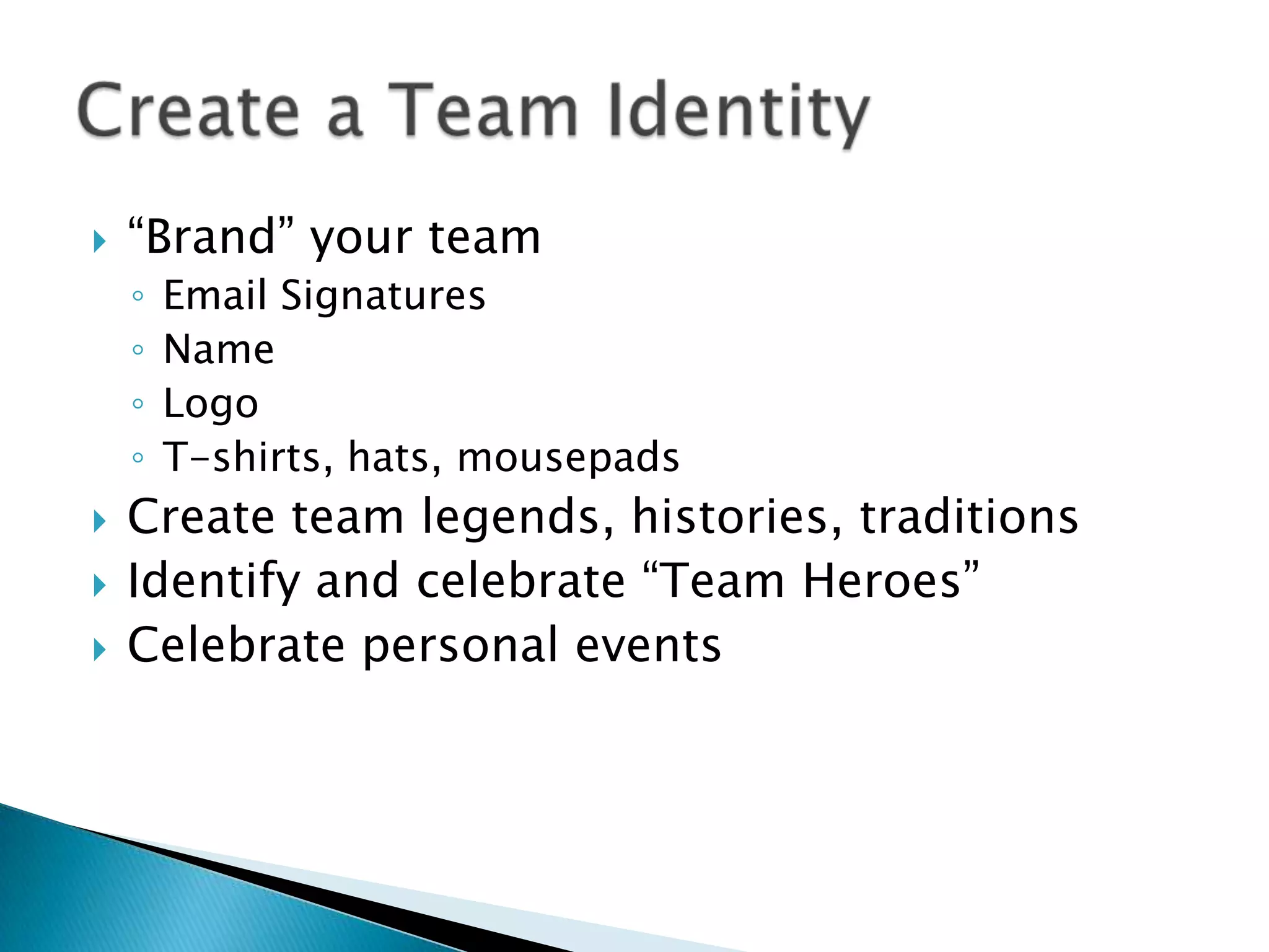    “Brand” your team
    ◦   Email Signatures
    ◦   Name
    ◦   Logo
    ◦   T-shirts, hats, mousepads
   Create team legends, histories, traditions
   Identify and celebrate “Team Heroes”
   Celebrate personal events
 