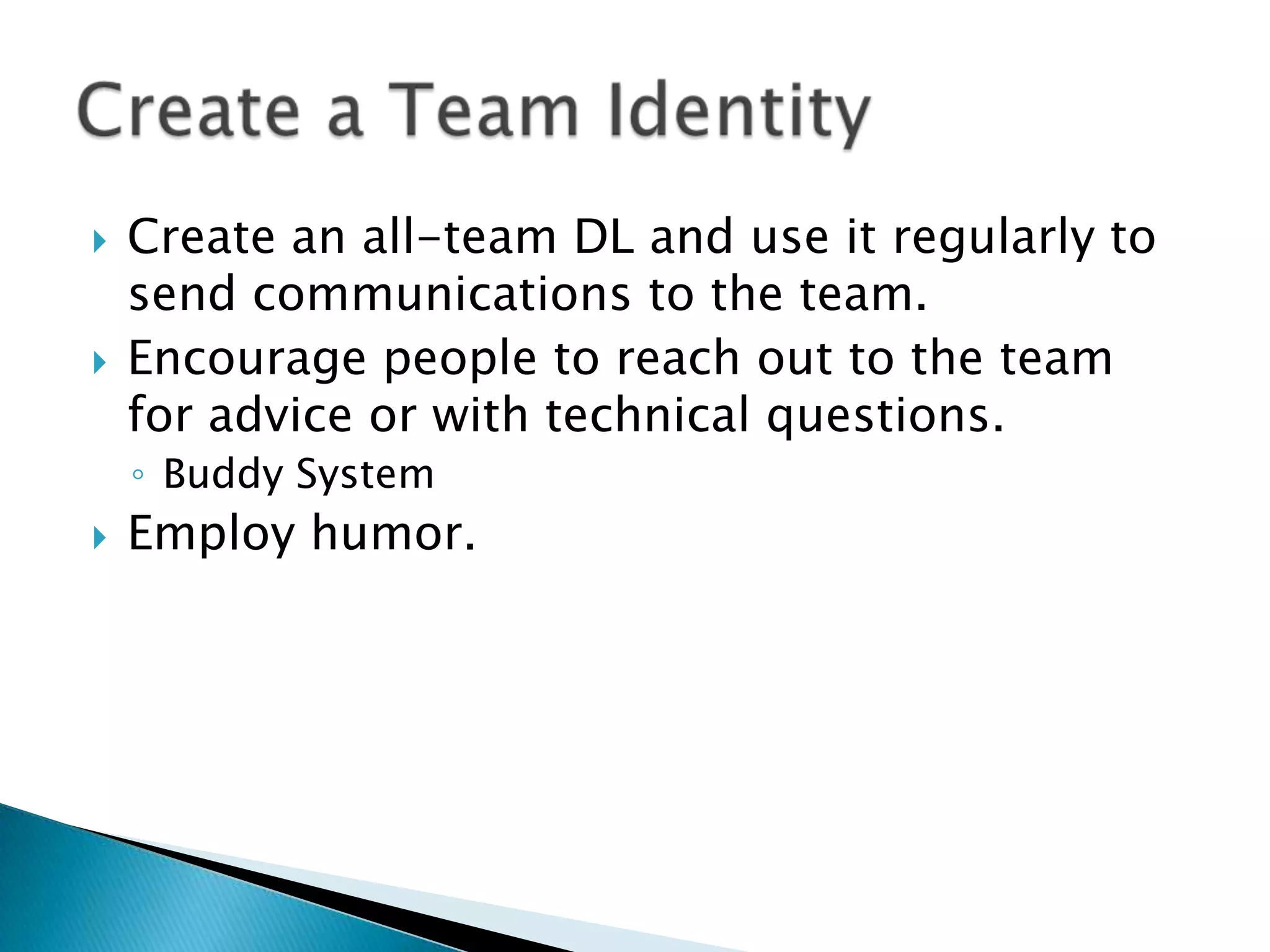    Create an all-team DL and use it regularly to
    send communications to the team.
   Encourage people to reach out to the team
    for advice or with technical questions.
    ◦ Buddy System
   Employ humor.
 
