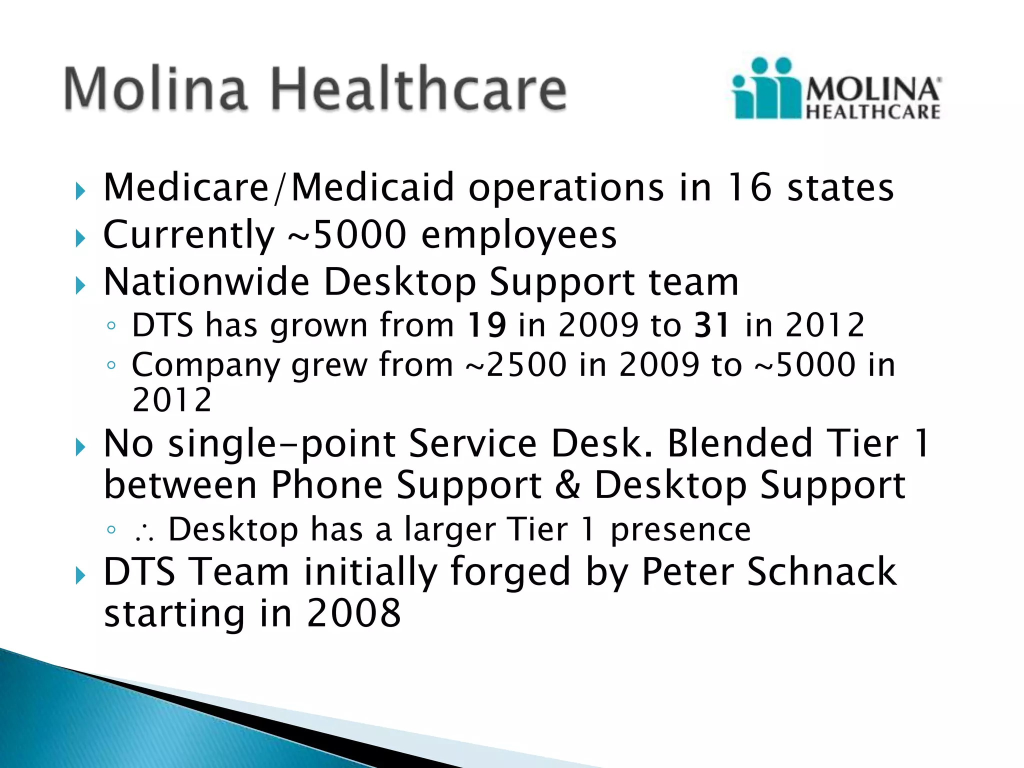    Medicare/Medicaid operations in 16 states
   Currently ~5000 employees
   Nationwide Desktop Support team
    ◦ DTS has grown from 19 in 2009 to 31 in 2012
    ◦ Company grew from ~2500 in 2009 to ~5000 in
      2012
   No single-point Service Desk. Blended Tier 1
    between Phone Support & Desktop Support
    ◦   Desktop has a larger Tier 1 presence
   DTS Team initially forged by Peter Schnack
    starting in 2008
 