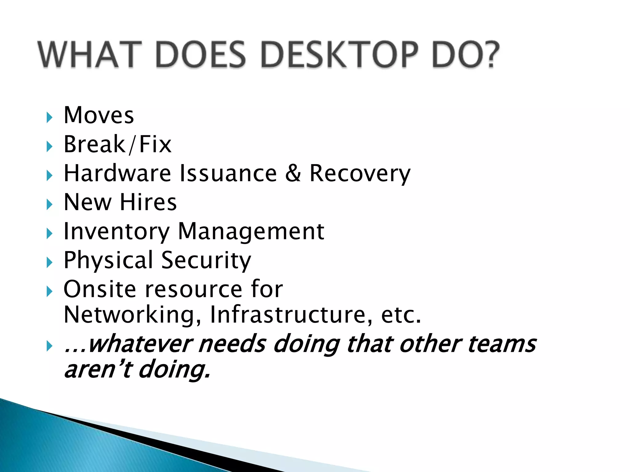    Moves
   Break/Fix
   Hardware Issuance & Recovery
   New Hires
   Inventory Management
   Physical Security
   Onsite resource for
    Networking, Infrastructure, etc.
   …whatever needs doing that other teams
    aren’t doing.
 