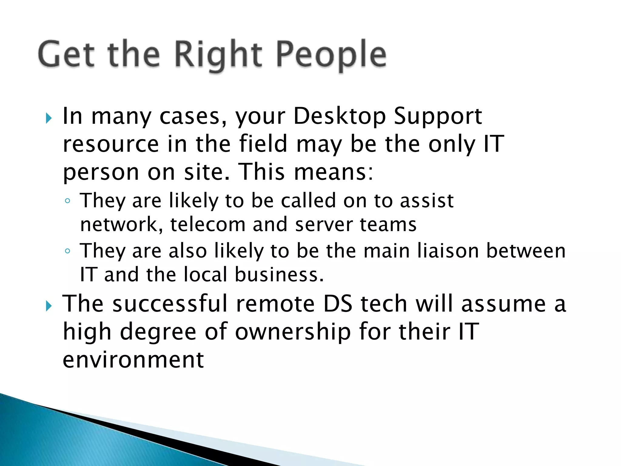    In many cases, your Desktop Support
    resource in the field may be the only IT
    person on site. This means:
    ◦ They are likely to be called on to assist
      network, telecom and server teams
    ◦ They are also likely to be the main liaison between
      IT and the local business.
   The successful remote DS tech will assume a
    high degree of ownership for their IT
    environment
 