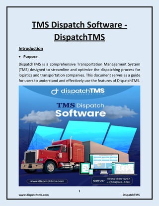 1
www.dispatchtms.com DispatchTMS
TMS Dispatch Software -
DispatchTMS
Introduction
• Purpose
DispatchTMS is a comprehensive Transportation Management System
(TMS) designed to streamline and optimize the dispatching process for
logistics and transportation companies. This document serves as a guide
for users to understand and effectively use the features of DispatchTMS.
 