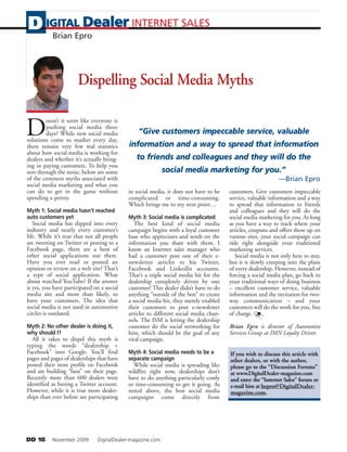 D IGITAL Dealer INTERNET SALES
   Brian Epro




                      Dispelling Social Media Myths


D
         oesn’t it seem like everyone is
         pushing social media these
         days? While new social media           “Give customers impeccable service, valuable
solutions come to market every day,
there remain very few real statistics       information and a way to spread that information
about how social media is working for
dealers and whether it’s actually bring-       to friends and colleagues and they will do the
ing in paying customers. To help you
sort through the noise, below are some                      social media marketing for you.”
of the common myths associated with                                                                          —Brian Epro
social media marketing and what you
can do to get in the game without           in social media, it does not have to be    customers. Give customers impeccable
spending a penny.                           complicated or time-consuming.             service, valuable information and a way
                                            Which brings me to my next point…          to spread that information to friends
Myth 1: Social media hasn’t reached                                                    and colleagues and they will do the
auto customers yet                          Myth 3: Social media is complicated        social media marketing for you. As long
   Social media has slipped into every         The best kind of social media           as you have a way to track where your
industry and nearly every customer’s        campaign begins with a loyal customer      articles, coupons and offers show up on
life. While it’s true that not all people   base who appreciates and sends on the      various sites, your social campaign can
are tweeting on Twitter or posting to a     information you share with them. I         ride right alongside your traditional
Facebook page, there are a host of          know an Internet sales manager who         marketing services.
other social applications out there.        had a customer post one of their e-           Social media is not only here to stay,
Have you ever read or posted an             newsletter articles to his Twitter,        but it is slowly creeping into the plans
opinion or review on a web site? That’s     Facebook and LinkedIn accounts.            of every dealership. However, instead of
a type of social application. What          That’s a triple social media hit for the   forcing a social media plan, go back to
about watched YouTube? If the answer        dealership completely driven by one        your traditional ways of doing business
is yes, you have participated on a social   customer! This dealer didn’t have to do    – excellent customer service, valuable
media site and more than likely, so         anything “outside of the box” to create    information and the invitation for two-
have your customers. The idea that          a social media hit, they merely enabled    way communication – and your
social media is not used in automotive      their customers to post e-newsletter       customers will do the work for you, free
circles is outdated.                        articles to different social media chan-   of charge.
                                            nels. The ISM is letting the dealership
Myth 2: No other dealer is doing it,        customer do the social networking for      Brian Epro is director of Automotive
why should I?                               him, which should be the goal of any       Services Group at IMN Loyalty Driver.
  All it takes to dispel this myth is       viral campaign.
typing the words “dealership +
Facebook” into Google. You’ll find          Myth 4: Social media needs to be a         If you wish to discuss this article with
pages and pages of dealerships that have    separate campaign                          other dealers, or with the author,
posted their store profile on Facebook        While social media is spreading like     please go to the “Discussion Forums”
and are building “fans” on their page.      wildfire right now, dealerships don’t      at www.DigitalDealer-magazine.com
Recently more than 600 dealers were         have to do anything particularly costly    and enter the “Internet Sales” forum or
identified as having a Twitter account.     or time-consuming to get it going. As      e-mail him at bepro@DigitalDealer-
However, while it is true more dealer-      noted above, the best social media         magazine.com.
ships than ever before are participating    campaigns come directly from




DD 18      November 2009       DigitalDealer-magazine.com
 