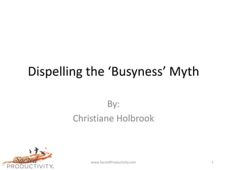 Dispelling the ‘Busyness’ Myth

                By:
       Christiane Holbrook



           www.SacredProductivity.com   1
 