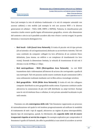 TECNOLOGIE DELLA COMUNICAZIONE APPLICATE ALL’IMPRESA
                                                   LAUREA SPECIALISTICA IN COMUNICAZIONE D’IMPRESA
                                                                             PROF. STEFANO EPIFANI
                                                                          stefano.epifani@uniroma1.it




fissa (ad esempio la rete di telefonia tradizionale o le reti di computer aziendali con
accesso cablato) e rete mobile (ad esempio le reti con accesso WiFi e le diverse
generazioni di cellulari - TACS, GSM, UMTS e HSPDA). Tuttavia, la classificazione più
esaustiva risulta essere quella legata all’estensione geografica, ovvero alla dimensione
del contesto o sito in cui è possibile accedere alla rete e fruire i servizi erogati. In questa
direzione, è necessario distinguere tra:



    - Reti locali - LAN (Local Area Network). Si tratta di piccole reti di tipo privato
       (di un’azienda o di un’organizzazione) dislocate su un territorio ristretto. Tali reti
       sono costituite da computer collegati tra loro all’interno di un contesto fisico
       delimitato, (una stanza, un edificio o un complesso di insediamenti tra loro
       vicini). Essendo la dimensione limitata, la velocità di trasmissione di tali reti è
       elevata e va da 10 Mbps a 1 Gbps;

    - Reti metropolitane - MAN (Metropolitan Area Network).                       Le reti MAN
       trasmettono dati e informazioni all’interno di un’area che corrisponde a quella di
       una metropoli. Tali reti possono anche essere costituite da più connessioni LAN e
       sono solitamente realizzate mediante cavi in fibra ottica e tecnologie wireless;

    - Reti geografiche - WAN (Wide Area Network). Si tratta di reti che collegano
       computer distribuiti su aree geografiche molto estese. Si possono costituire anche
       attraverso la connessione di più reti LAN distribuite su ampi territori. Esempi
       sono le reti di telefonia fissa e cellulare, le reti private aziendali localizzate in più
       sedi remote.



    Passiamo ora alla convergenza delle reti. Tale fenomeno rappresenta un processo
di razionalizzazione nel quale le reti tendono progressivamente ad unificare le modalità
di trattamento di tutti i tipi di segnali, attraverso un regime di piena interoperabilità.
Questo tipo di convergenza, quindi, fa riferimento alla capacità delle reti di essere
trasparenti rispetto ai servizi da erogare. Un esempio esplicativo per comprendere il
fenomeno è quello di Fastweb, che offre la possibilità ai suoi utenti di accedere ai servizi


BLOG CATTEDRA - http://www.tci09.wordpress.com
                                                                                                        10
 
