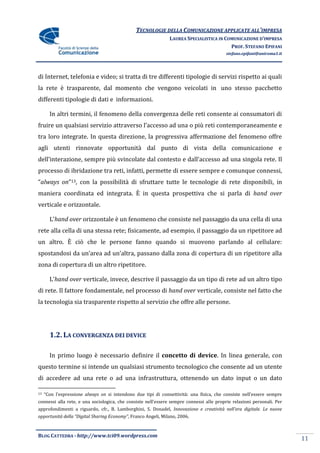 TECNOLOGIE DELLA COMUNICAZIONE APPLICATE ALL’IMPRESA
                                                               LAUREA SPECIALISTICA IN COMUNICAZIONE D’IMPRESA
                                                                                         PROF. STEFANO EPIFANI
                                                                                          stefano.epifani@uniroma1.it




di Internet, telefonia e video; si tratta di tre differenti tipologie di servizi rispetto ai quali
la rete è trasparente, dal momento che vengono veicolati in uno stesso pacchetto
differenti tipologie di dati e informazioni.

       In altri termini, il fenomeno della convergenza delle reti consente ai consumatori di
fruire un qualsiasi servizio attraverso l’accesso ad una o più reti contemporaneamente e
tra loro integrate. In questa direzione, la progressiva affermazione del fenomeno offre
agli utenti rinnovate opportunità dal punto di vista della comunicazione e
dell’interazione, sempre più svincolate dal contesto e dall’accesso ad una singola rete. Il
processo di ibridazione tra reti, infatti, permette di essere sempre e comunque connessi,
“always on”13, con la possibilità di sfruttare tutte le tecnologie di rete disponibili, in
maniera coordinata ed integrata. È in questa prospettiva che si parla di hand over
verticale e orizzontale.

       L’hand over orizzontale è un fenomeno che consiste nel passaggio da una cella di una
rete alla cella di una stessa rete; fisicamente, ad esempio, il passaggio da un ripetitore ad
un altro. È ciò che le persone fanno quando si muovono parlando al cellulare:
spostandosi da un’area ad un’altra, passano dalla zona di copertura di un ripetitore alla
zona di copertura di un altro ripetitore.

       L’hand over verticale, invece, descrive il passaggio da un tipo di rete ad un altro tipo
di rete. Il fattore fondamentale, nel processo di hand over verticale, consiste nel fatto che
la tecnologia sia trasparente rispetto al servizio che offre alle persone.




       1.2. LA CONVERGENZA DEI DEVICE

       In primo luogo è necessario definire il concetto di device. In linea generale, con
questo termine si intende un qualsiasi strumento tecnologico che consente ad un utente
di accedere ad una rete o ad una infrastruttura, ottenendo un dato input o un dato

13   “Con l’espressione always on si intendono due tipi di connettività: una fisica, che consiste nell’essere sempre
connessi alla rete, e una sociologica, che consiste nell’essere sempre connessi alle proprie relazioni personali. Per
approfondimenti a riguardo, cfr., B. Lamborghini, S. Donadel, Innovazione e creativit{ nell’era digitale. Le nuove
opportunit{ della “Digital Sharing Economy”, Franco Angeli, Milano, 2006.



BLOG CATTEDRA - http://www.tci09.wordpress.com
                                                                                                                        11
 